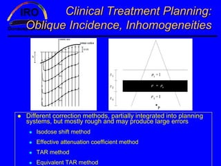 Clinical Treatment Planning:
Oblique Incidence, Inhomogeneities




Different correction methods, partially integrated into planning
systems, but mostly rough and may produce large errors
   Isodose shift method
   Effective attenuation coefficient method
   TAR method
   Equivalent TAR method
 