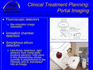 Clinical Treatment Planning:
                               Portal Imaging
Fluoroscopic detectors
  like simulator image
  intensifier

Ionisation chamber
detectors

Amorphous silicon
detectors
  Like fluoro detectors, light
  photons from metal plate
  produce electron- hole pairs
  in the photodiodes whose
  quantity is proportional to the
  intensity and is „translated“
  into an image
 