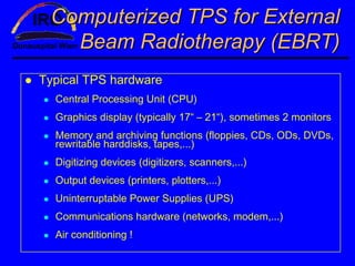 Computerized TPS for External
   Beam Radiotherapy (EBRT)
Typical TPS hardware
  Central Processing Unit (CPU)
  Graphics display (typically 17“ – 21“), sometimes 2 monitors
  Memory and archiving functions (floppies, CDs, ODs, DVDs,
  rewritable harddisks, tapes,...)
  Digitizing devices (digitizers, scanners,...)
  Output devices (printers, plotters,...)
  Uninterruptable Power Supplies (UPS)
  Communications hardware (networks, modem,...)
  Air conditioning !
 