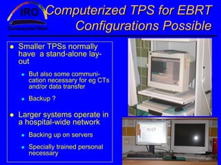 Computerized TPS for EBRT
          Configurations Possible
Smaller TPSs normally
have a stand-alone lay-
out
  But also some communi-
  cation necessary for eg CTs
  and/or data transfer
  Backup ?

Larger systems operate in
a hospital-wide network
  Backing up on servers
  Specially trained personal
  necessary
 
