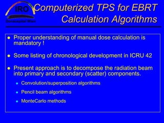 Computerized TPS for EBRT
           Calculation Algorithms
Proper understanding of manual dose calculation is
mandatory !

Some listing of chronological development in ICRU 42

Present approach is to decompose the radiation beam
into primary and secondary (scatter) components.
  Convolution/superposition algorithms
  Pencil beam algorithms
  MonteCarlo methods
 