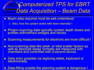 Computerized TPS for EBRT
      Data Acquisition – Beam Data
Beam data required must be well understood
   Also, how the system works with them internally !

Photon scanning data typically contain depth doses and
profiles with/without wedges and blocks.

Scanning measurements for electrons are more difficult !

Non-scanning data like peak- or total scatter factors as
well as absolute doses normally are measured with
chambers and controlled with a second device.

Data entry possible via digitizing tablet, keyboard or
electronically

Data-fitting outside the planning system is dangerous !
 