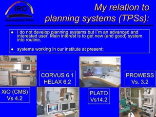 My relation to
                   planning systems (TPSs):
     I do not develop planning systems but I´m an advanced and
     interested user. Main interest is to get new (and good) system
     into routine.

     systems working in our institute at present:




                 CORVUS 6.1                               PROWESS
                  HELAX 6.2                                Vs. 3.2
XiO (CMS)                                PLATO
  Vs 4.2                                 Vs14.2
 