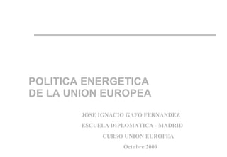 POLITICA ENERGETICA DE LA UNION EUROPEA JOSE IGNACIO GAFO FERNANDEZ ESCUELA DIPLOMATICA - MADRID CURSO UNION EUROPEA  Octubre 2009 