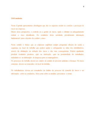 9 
3.0.Conclusão 
Neste Capítulo apresentamos abordagens que dão os aspectos sociais no controlo e prevenção de 
riscos nas empresas. 
Dentro desta perspectiva, o controlo ou a gestão de riscos, ajuda a eliminar ou adequadamente 
reduzir o risco identificado. Os resultados desta actividade providenciam informação 
fundamental para a decisão de conferir o risco. 
Neste sentido é básico que as empresas englobam sempre programas eficazes de saúde e 
segurança no local de trabalho que podem ajudar a salvaguardar as vidas dos trabalhadores, 
através da eliminação ou redução dos riscos e das suas consequências. Podem igualmente 
produzir resultados positivos, quer na motivação, quer na produtividade do trabalhador, 
traduzindo-se na diminuição de despesas para os empregadores. 
Os processos de trabalho devem ser criados no sentido de prevenir acidentes e doenças. Os riscos 
existentes devem ser removidos do local de trabalho. 
Os trabalhadores devem ser consultados no âmbito do processo de controlo de riscos e ser 
informados sobre as conclusões, bem como sobre as medidas preventivas a tomar. 
 
