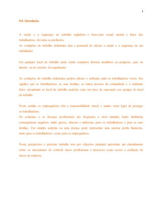 1 
0.0. Introdução 
A saúde e a segurança no trabalho englobam o bem-estar social, mental e físico dos 
trabalhadores de todas as profissões. 
As condições de trabalho deficientes têm o potencial de afectar a saúde e a segurança de um 
trabalhador. 
Em qualquer local de trabalho pode existir condições laborais insalubres ou perigosas, quer no 
interior ou no exterior da organização. 
As condições de trabalho deficientes podem afectar o ambiente onde os trabalhadores vivem. Isto 
significa que os trabalhadores, as suas famílias, as outras pessoas da comunidade e o ambiente 
físico circundante ao local de trabalho poderão estar em risco de exposição aos perigos do local 
de trabalho. 
Neste sentido os empregadores têm a responsabilidade moral, e muitas vezes legal, de proteger 
os trabalhadores. 
Os acidentes e as doenças profissionais são frequentes a nível mundial, tendo fatalmente 
consequências negativas muito graves, directas e indirectas, para os trabalhadores e para as suas 
famílias. Um simples acidente ou uma doença pode representar uma enorme perda financeira, 
tanto para os trabalhadores como para os empregadores. 
Nesta perspectiva o presente trabalho tem por objectivo principal apresentar um entendimento 
sobre os mecanismos de controlo riscos profissionais e descrever como ocorre a avaliação de 
riscos na empresa. 
 