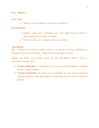 2 
0.1.1. Objectivos 
0.1.2. Geral 
 Analisar os riscos profissionais decorrentes nas empresas; 
0.1.2.Especificos 
 Identificar alguns riscos profissionais, bem como alguns tipos de tarefas ou 
funções geralmente associadas aos mesmos; 
 Descrever como ocorre a avaliação de riscos na empresa. 
1.Metodologia 
Para a elaboração do presente trabalho recorreu-se ao método de Pesquisa Bibliográfica e 
documental, que consistiu da recolha, e análise das obras que relatam o assunto. 
Segundo Gil (2002), uma pesquisa, quanto aos seus procedimentos técnicos, pode ser 
classificada da seguinte forma: 
a) Pesquisa bibliográfica: é desenvolvida com base em material já elaborado, constituído 
de livros e artigos científicos. 
b) Pesquisa documental: esta forma vale-se de materiais que não receberam ainda um 
tratamento analítico, ou que ainda podem ser reelaborados de acordo com os objectos da 
pesquisa. 
 