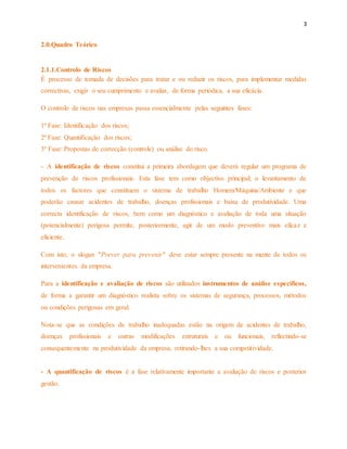 3 
2.0.Quadro Teórico 
2.1.1.Controlo de Riscos 
É processo de tomada de decisões para tratar e ou reduzir os riscos, para implementar medidas 
correctivas, exigir o seu cumprimento e avaliar, de forma periódica, a sua eficácia. 
O controlo de riscos nas empresas passa essencialmente pelas seguintes fases: 
1ª Fase: Identificação dos riscos; 
2ª Fase: Quantificação dos riscos; 
3ª Fase: Propostas de correcção (controle) ou análise do risco. 
- A identificação de riscos constitui a primeira abordagem que deverá regular um programa de 
prevenção de riscos profissionais. Esta fase tem como objectivo principal; o levantamento de 
todos os factores que constituem o sistema de trabalho Homem/Máquina/Ambiente e que 
poderão causar acidentes de trabalho, doenças profissionais e baixa de produtividade. Uma 
correcta identificação de riscos, bem como um diagnóstico e avaliação de toda uma situação 
(potencialmente) perigosa permite, posteriormente, agir de um modo preventivo mais eficaz e 
eficiente. 
Com isto, o slogan "Prever para prevenir" deve estar sempre presente na mente de todos os 
intervenientes da empresa. 
Para a identificação e avaliação de riscos são utilizados instrumentos de análise específicos, 
de forma a garantir um diagnóstico realista sobre os sistemas de segurança, processos, métodos 
ou condições perigosas em geral. 
Nota-se que as condições de trabalho inadequadas estão na origem de acidentes de trabalho, 
doenças profissionais e outras modificações estruturais e ou funcionais, reflectindo-se 
consequentemente na produtividade da empresa, retirando-lhes a sua competitividade. 
- A quantificação de riscos é a fase relativamente importante a avaliação de riscos e posterior 
gestão. 
 