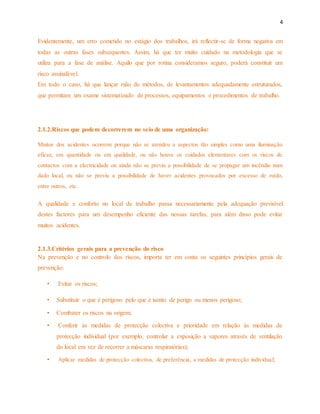 4 
Evidentemente, um erro cometido no estágio dos trabalhos, irá reflectir-se de forma negativa em 
todas as outras fases subsequentes. Assim, há que ter muito cuidado na metodologia que se 
utiliza para a fase de análise. Aquilo que por rotina consideramos seguro, poderá constituir um 
risco assinalável. 
Em todo o caso, há que lançar mão de métodos, de levantamentos adequadamente estruturados, 
que permitam um exame sistematizado de processos, equipamentos e procedimentos de trabalho. 
2.1.2.Riscos que podem decorrerem no seio de uma organização: 
Muitos dos acidentes ocorrem porque não se atendeu a aspectos tão simples como uma iluminação 
eficaz, em quantidade ou em qualidade, ou não houve os cuidados elementares com os riscos de 
contactos com a electricidade ou ainda não se previu a possibilidade de se propagar um incêndio num 
dado local, ou não se previu a possibilidade de haver acidentes provocados por excesso de ruído, 
entre outros, etc. 
A qualidade e conforto no local de trabalho passa necessariamente pela adequação previsível 
destes factores para um desempenho eficiente das nossas tarefas, para além disso pode evitar 
muitos acidentes. 
2.1.3.Critérios gerais para a prevenção do risco 
Na prevenção e no controlo dos riscos, importa ter em conta os seguintes princípios gerais de 
prevenção: 
• Evitar os riscos; 
• Substituir o que é perigoso pelo que é isento de perigo ou menos perigoso; 
• Combater os riscos na origem; 
• Conferir às medidas de protecção colectiva e prioridade em relação às medidas de 
protecção individual (por exemplo, controlar a exposição a vapores através de ventilação 
do local em vez de recorrer a máscaras respiratórias); 
• Aplicar medidas de protecção colectiva, de preferência, a medidas de protecção individual; 
 