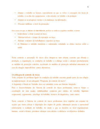 5 
• Adaptar o trabalho ao homem, especialmente no que se refere à concepção dos locais de 
trabalho, à escolha dos equipamentos e dos métodos de trabalho e de produção 
• Adaptar-se ao progresso técnico e às mudanças na informação; 
• Procurar melhorar o nível de protecção. 
Nos casos em que os riscos são inevitáveis, prefere-se ainda as seguintes medidas a tomar: 
• Isolar/afastar a fonte (causa) de risco; 
• Eliminar/reduzir o tempo de exposição ao risco; 
• Reduzir o número de trabalhadores expostos ao risco. 
• d) Minimizar o trabalho monótono e cadenciado, reduzindo os efeitos nocivos sobre a 
saúde 
Neste contexto a prevenção de riscos deve integrar-se num sistema coerente que abranja a 
produção, a organização, as condições de trabalho e o diálogo social; e adoptar prioritariamente 
as medidas de protecção colectiva, recorrendo às medidas de protecção individual unicamente no 
caso da situação impossibilitar outras alternativas. 
2.1.4.Regras de controlo de riscos 
Todo conjunto de problema ligado às condições de trabalho encontra grande parte da sua solução 
na implementação de um adequado "Programa de controlo de riscos". 
A Segurança e Saúde no Trabalho deve ser entendida como um Sistema Integrado. 
Para o desenvolvimento do Sistema de controlo de riscos profissionais, torna-se básico a 
constituição de uma equipa multidisciplinar composta por: médico do trabalho, higienista 
ocupacional, ergonomista, psicólogo do trabalho, técnicos de diagnóstico, entre outros. 
Neste contexto o Sistema de controlo de riscos profissionais deve englobar um conjunto de 
acções que visam colocar à disposição dos órgãos de gestão, informação precisa e operacional 
relativamente à realidade de trabalho, de modo a que as decisões ao nível organizacional, 
humano, social e técnico, permitam alcançar com eficácia e eficiência os objectivos definidos. 
 