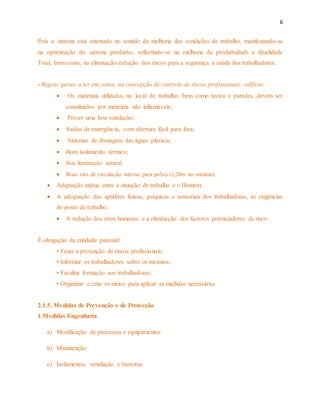 6 
Pois o sistema está orientado no sentido da melhoria das condições de trabalho, manifestando-se 
na optimização do sistema produtivo, reflectindo-se na melhoria da produtividade e Qualidade 
Total, bem como, na eliminação/redução dos riscos para a segurança e saúde dos trabalhadores. 
- Regras gerais a ter em conta, na concepção de controlo de riscos profissionais: edifício: 
 Os materiais utilizados no local de trabalho, bem como tectos e paredes, devem ser 
constituídos por materiais não inflamáveis; 
 Prever uma boa ventilação; 
 Saídas de emergência, com abertura fácil para fora; 
 Sistemas de drenagem das águas pluviais; 
 Bom isolamento térmico; 
 Boa iluminação natural; 
 Boas vias de circulação interna para peões (1,20m no mínimo). 
 Adaptação mútua entre a situação de trabalho e o Homem; 
 A adequação das aptidões físicas, psíquicas e sensoriais dos trabalhadores, às exigências 
do posto de trabalho; 
 A redução dos erros humanos e a eliminação dos factores potenciadores de risco. 
É obrigação da entidade patronal: 
• Fazer a prevenção de riscos profissionais; 
• Informar os trabalhadores sobre os mesmos; 
• Facultar formação aos trabalhadores; 
• Organizar e criar os meios para aplicar as medidas necessárias. 
2.1.5. Medidas de Prevenção e de Protecção 
1.Medidas Engenharia 
a) Modificação de processos e equipamentos 
b) Manutenção 
c) Isolamentos, ventilação e barreiras 
 