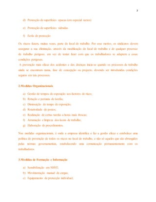 7 
d) Protecção de superfícies opacas (em especial tectos) 
e) Protecção de superfícies vidradas 
f) Ecrãs de protecção 
Os riscos fazem, muitas vezes, parte do local de trabalho. Por esse motivo, os sindicatos devem 
assegurar a sua eliminação, através da modificação do local de trabalho e de qualquer processo 
de trabalho perigoso, em vez de tentar fazer com que os trabalhadores se adaptem a essas 
condições perigosas. 
A prevenção mais eficaz dos acidentes e das doenças inicia-se quando os processos de trabalho 
ainda se encontram numa, fase de concepção ou projecto, devendo ser introduzidas condições 
seguras em tais processos. 
2.Medidas Organizacionais 
a) Gestão de tempos de exposição aos factores de risco; 
b) Rotação e permuta de tarefas; 
c) Diminuição do tempo de exposição; 
d) Rotatividade de postos; 
e) Realização de certas tarefas a horas mais frescas; 
f) Arrumação e limpeza dos locais de trabalho; 
g) Elaboração de procedimentos. 
Nas medidas organizacionais, é onde a empresa identifica e faz a gestão eficaz e estabelece uma 
política de prevenção de todos os riscos no local de trabalho, e não só aqueles que são abrangidos 
pelas normas governamentais, estabelecendo uma comunicação permanentemente com os 
trabalhadores. 
3.Medidas de Formação e Informação 
a) Sensibilização em SHST; 
b) Movimentação manual de cargas; 
c) Equipamento de protecção individual; 
 