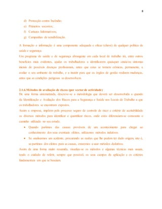8 
d) Protecção contra Incêndio; 
e) Primeiros socorros; 
f) Cartazes Informativos; 
g) Campanhas de sensibilização. 
A formação e informação é uma componente adequada e eficaz (chave) de qualquer política de 
saúde e segurança. 
Um programa de saúde e de segurança abrangente em cada local de trabalho irá, entre outros 
benefícios mais evidentes, ajudar os trabalhadores a identificarem quaisquer sinais/ou sintomas 
iniciais de possíveis doenças profissionais, antes que estas se tornem crónicas, permanente, a 
avaliar o seu ambiente de trabalho, e a insistir para que os órgãos de gestão realizem mudanças, 
antes que as condições perigosas se desenvolvam. 
2.1.6.Métodos de avaliação de riscos (por sector de actividade) 
De uma forma sistematizada, descreve-se a metodologia que deverá ser desenvolvida a quando 
da Identificação e Avaliação dos Riscos para a Segurança e Saúde nos Locais de Trabalho a que 
os trabalhadores se encontram expostos. 
Assim a empresa, impõem pelo processo seguro de controlo de risco e critério de aceitabilidade 
os diversos métodos para identificar e quantificar riscos, onde estes diferenciam-se consoante o 
caminho utilizado no seu estudo. 
 Quando partimos das causas prováveis de um acontecimento para chegar ao 
conhecimento dos seus eventuais efeitos, utilizamos métodos indutivos. 
 Se analisarmos um acidente, procurando as razões que lhe podem ter dado origem, isto é, 
se partimos dos efeitos para as causas, estaremos a usar métodos dedutivos. 
Assim de uma forma muito resumida, visualiza-se os métodos e algumas técnicas mais usuais, 
tendo o cuidado de referir, sempre que possível, os seus campos de aplicação e os critérios 
fundamentais em que se baseiam. 
 