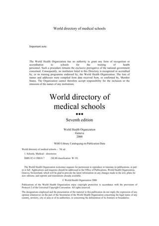 World directory of medical schools



       Important note




       The World Health Organization has no authority to grant any form of recognition or
       accreditation       to      schools        for       the       training      of       health
       personnel. Such a procedure remains the exclusive prerogative of the national government
       concerned. Consequently, no institution listed in this Directory is recognized or accredited
       by, or its training programme endorsed by, the World Health Organization. The lists of
       names and addresses were compiled from data received from, or confirmed by, Member
       States. The Organization cannot therefore accept responsibility for the inclusion or the
       omission of the names of any institutions.




                            World directory of
                             medical schools
                                                       lll

                                               Seventh edition

                                          World Health Organization
                                                  Geneva
                                                   2000

                                WHO Library Cataloguing-in-Publication Data

World directory of medical schools.— 7th ed.
  1. Schools, Medical— directories
  ISBN 92 4 150010 7         (NLM classification: W 19)


   The World Health Organization welcomes requests for permission to reproduce or translate its publications, in part
or in full. Applications and enquiries should be addressed to the Office of Publications, World Health Organization,
Geneva, Switzerland, which will be glad to provide the latest information on any changes made to the text, plans for
new editions, and reprints and translations already available.
                                         © World Health Organization 2000
Publications of the World Health Organization enjoy copyright protection in accordance with the provisions of
Protocol 2 of the Universal Copyright Convention. All rights reserved.
The designations employed and the presentation of the material in this publication do not imply the expression of any
opinion whatsoever on the part of the Secretariat of the World Health Organization concerning the legal status of any
country, territory, city or area or of its authorities, or concerning the delimitation of its frontiers or boundaries.