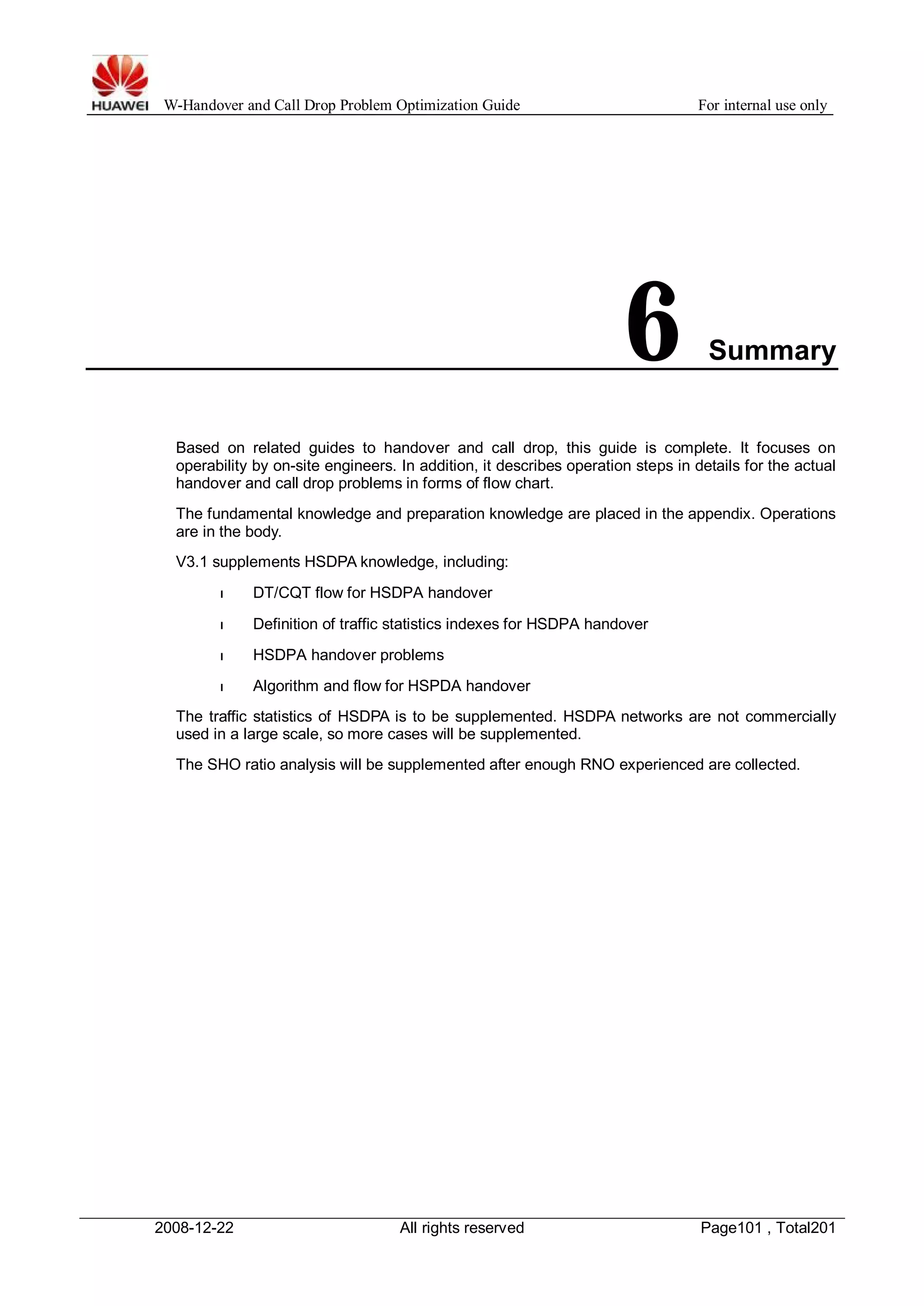 W-Handover and Call Drop Problem Optimization Guide For internal use only 
6 Summary 
Based on related guides to handover and call drop, this guide is complete. It focuses on 
operability by on-site engineers. In addition, it describes operation steps in details for the actual 
handover and call drop problems in forms of flow chart. 
The fundamental knowledge and preparation knowledge are placed in the appendix. Operations 
are in the body. 
V3.1 supplements HSDPA knowledge, including: 
l DT/CQT flow for HSDPA handover 
l Definition of traffic statistics indexes for HSDPA handover 
l HSDPA handover problems 
l Algorithm and flow for HSPDA handover 
The traffic statistics of HSDPA is to be supplemented. HSDPA networks are not commercially 
used in a large scale, so more cases will be supplemented. 
The SHO ratio analysis will be supplemented after enough RNO experienced are collected. 
2008-12-22 All rights reserved Page101 , Total201 
 