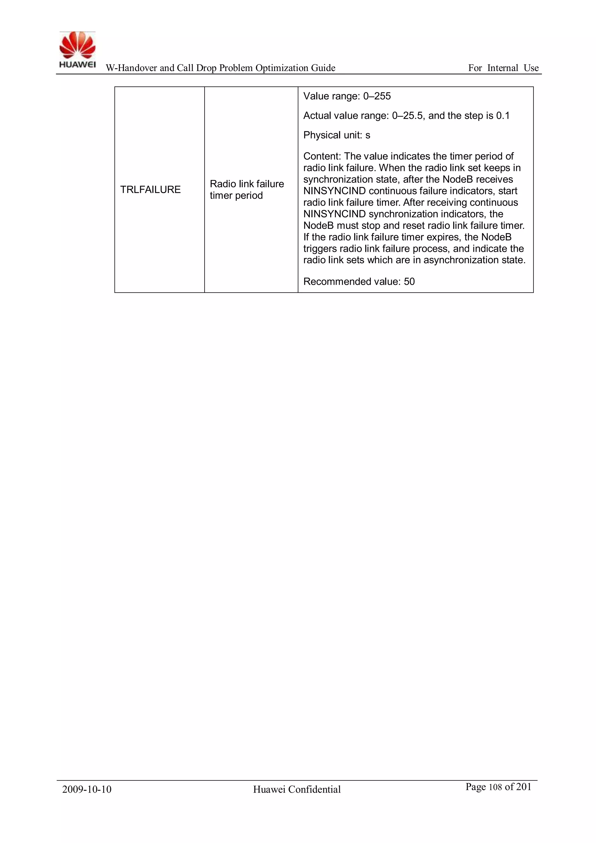 W-Handover and Call Drop Problem Optimization Guide For Internal Use 
TRLFAILURE Radio link failure 
timer period 
Value range: 0–255 
Actual value range: 0–25.5, and the step is 0.1 
Physical unit: s 
Content: The value indicates the timer period of 
radio link failure. When the radio link set keeps in 
synchronization state, after the NodeB receives 
NINSYNCIND continuous failure indicators, start 
radio link failure timer. After receiving continuous 
NINSYNCIND synchronization indicators, the 
NodeB must stop and reset radio link failure timer. 
If the radio link failure timer expires, the NodeB 
triggers radio link failure process, and indicate the 
radio link sets which are in asynchronization state. 
Recommended value: 50 
2009-10-10 Huawei Confidential Page 108 of 201 
 