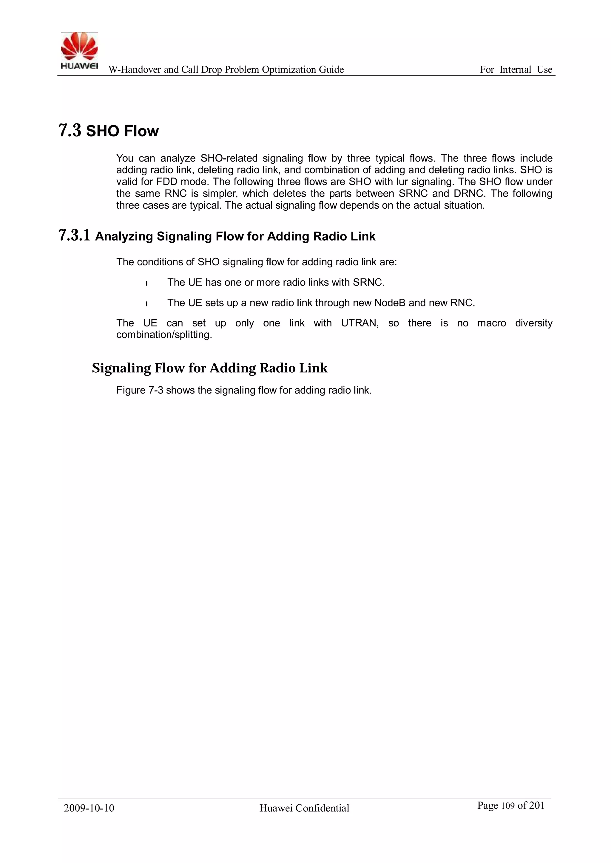 W-Handover and Call Drop Problem Optimization Guide For Internal Use 
7.3 SHO Flow 
You can analyze SHO-related signaling flow by three typical flows. The three flows include 
adding radio link, deleting radio link, and combination of adding and deleting radio links. SHO is 
valid for FDD mode. The following three flows are SHO with lur signaling. The SHO flow under 
the same RNC is simpler, which deletes the parts between SRNC and DRNC. The following 
three cases are typical. The actual signaling flow depends on the actual situation. 
7.3.1 Analyzing Signaling Flow for Adding Radio Link 
The conditions of SHO signaling flow for adding radio link are: 
l The UE has one or more radio links with SRNC. 
l The UE sets up a new radio link through new NodeB and new RNC. 
The UE can set up only one link with UTRAN, so there is no macro diversity 
combination/splitting. 
Signaling Flow for Adding Radio Link 
Figure 7-3 shows the signaling flow for adding radio link. 
2009-10-10 Huawei Confidential Page 109 of 201 
 