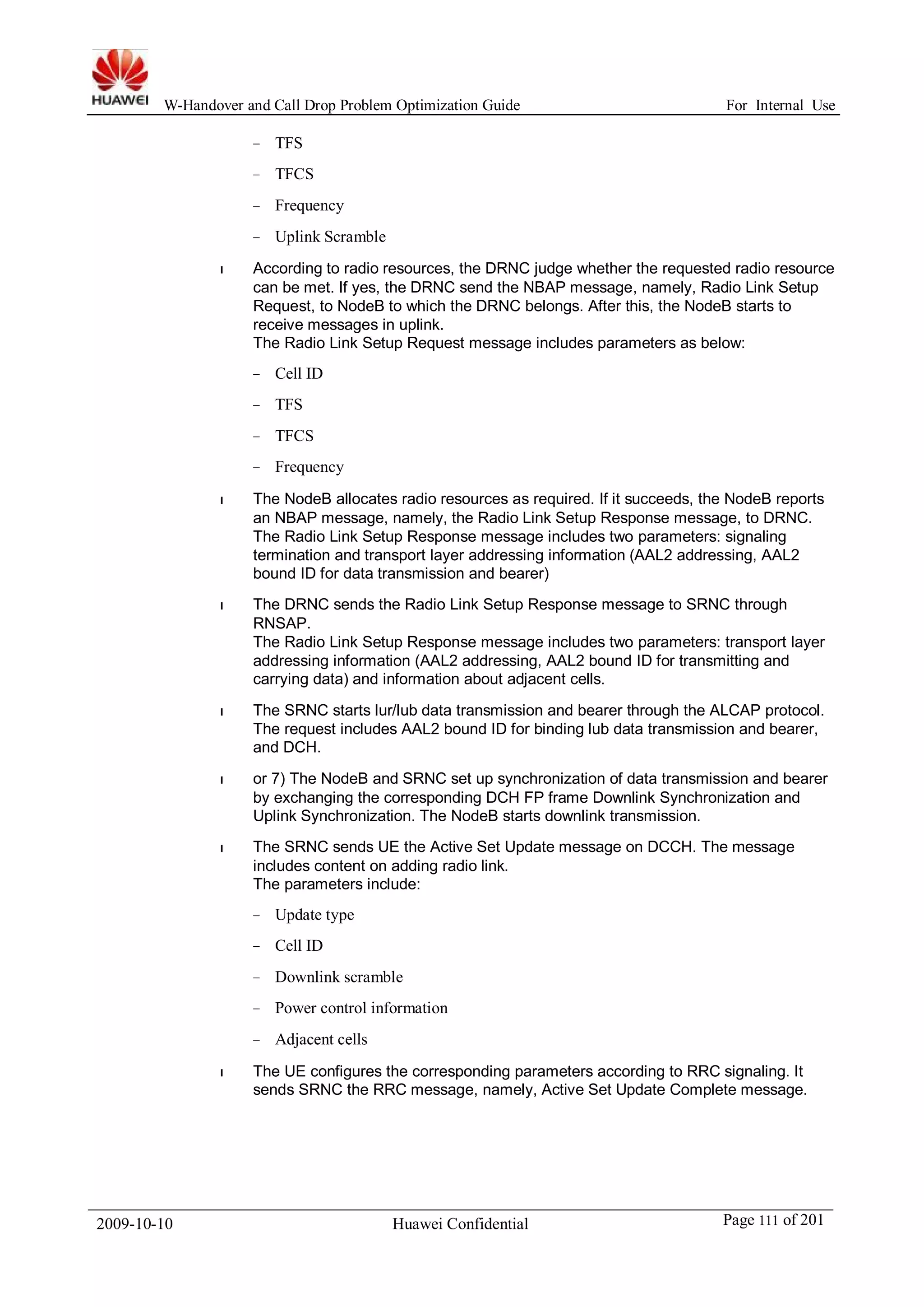 W-Handover and Call Drop Problem Optimization Guide For Internal Use 
− TFS 
− TFCS 
− Frequency 
− Uplink Scramble 
l According to radio resources, the DRNC judge whether the requested radio resource 
can be met. If yes, the DRNC send the NBAP message, namely, Radio Link Setup 
Request, to NodeB to which the DRNC belongs. After this, the NodeB starts to 
receive messages in uplink. 
The Radio Link Setup Request message includes parameters as below: 
− Cell ID 
− TFS 
− TFCS 
− Frequency 
l The NodeB allocates radio resources as required. If it succeeds, the NodeB reports 
an NBAP message, namely, the Radio Link Setup Response message, to DRNC. 
The Radio Link Setup Response message includes two parameters: signaling 
termination and transport layer addressing information (AAL2 addressing, AAL2 
bound ID for data transmission and bearer) 
l The DRNC sends the Radio Link Setup Response message to SRNC through 
RNSAP. 
The Radio Link Setup Response message includes two parameters: transport layer 
addressing information (AAL2 addressing, AAL2 bound ID for transmitting and 
carrying data) and information about adjacent cells. 
l The SRNC starts lur/lub data transmission and bearer through the ALCAP protocol. 
The request includes AAL2 bound ID for binding lub data transmission and bearer, 
and DCH. 
l or 7) The NodeB and SRNC set up synchronization of data transmission and bearer 
by exchanging the corresponding DCH FP frame Downlink Synchronization and 
Uplink Synchronization. The NodeB starts downlink transmission. 
l The SRNC sends UE the Active Set Update message on DCCH. The message 
includes content on adding radio link. 
The parameters include: 
− Update type 
− Cell ID 
− Downlink scramble 
− Power control information 
− Adjacent cells 
l The UE configures the corresponding parameters according to RRC signaling. It 
sends SRNC the RRC message, namely, Active Set Update Complete message. 
2009-10-10 Huawei Confidential Page 111 of 201 
 