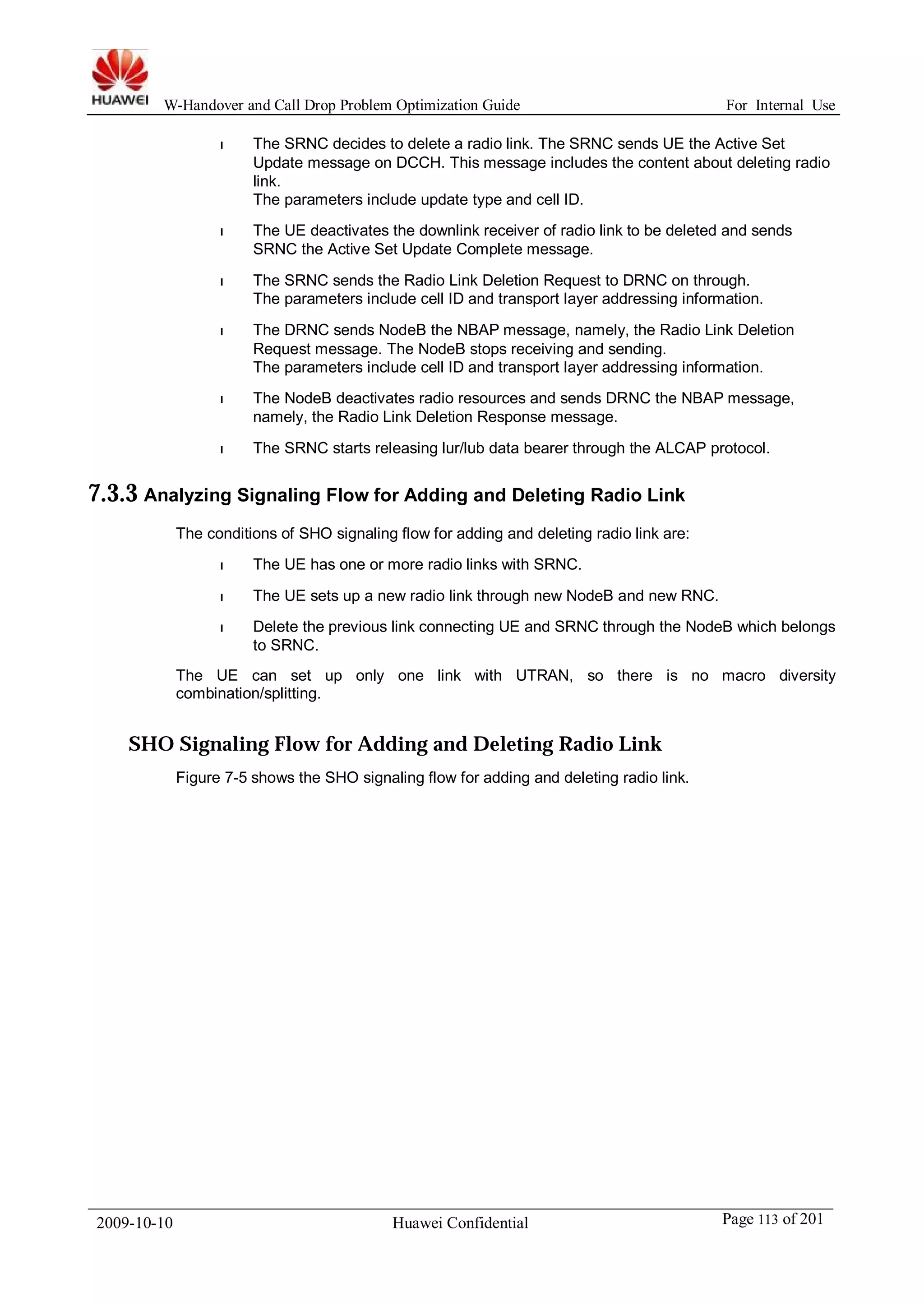 W-Handover and Call Drop Problem Optimization Guide For Internal Use 
l The SRNC decides to delete a radio link. The SRNC sends UE the Active Set 
Update message on DCCH. This message includes the content about deleting radio 
link. 
The parameters include update type and cell ID. 
l The UE deactivates the downlink receiver of radio link to be deleted and sends 
SRNC the Active Set Update Complete message. 
l The SRNC sends the Radio Link Deletion Request to DRNC on through. 
The parameters include cell ID and transport layer addressing information. 
l The DRNC sends NodeB the NBAP message, namely, the Radio Link Deletion 
Request message. The NodeB stops receiving and sending. 
The parameters include cell ID and transport layer addressing information. 
l The NodeB deactivates radio resources and sends DRNC the NBAP message, 
namely, the Radio Link Deletion Response message. 
l The SRNC starts releasing lur/lub data bearer through the ALCAP protocol. 
7.3.3 Analyzing Signaling Flow for Adding and Deleting Radio Link 
The conditions of SHO signaling flow for adding and deleting radio link are: 
l The UE has one or more radio links with SRNC. 
l The UE sets up a new radio link through new NodeB and new RNC. 
l Delete the previous link connecting UE and SRNC through the NodeB which belongs 
to SRNC. 
The UE can set up only one link with UTRAN, so there is no macro diversity 
combination/splitting. 
SHO Signaling Flow for Adding and Deleting Radio Link 
Figure 7-5 shows the SHO signaling flow for adding and deleting radio link. 
2009-10-10 Huawei Confidential Page 113 of 201 
 