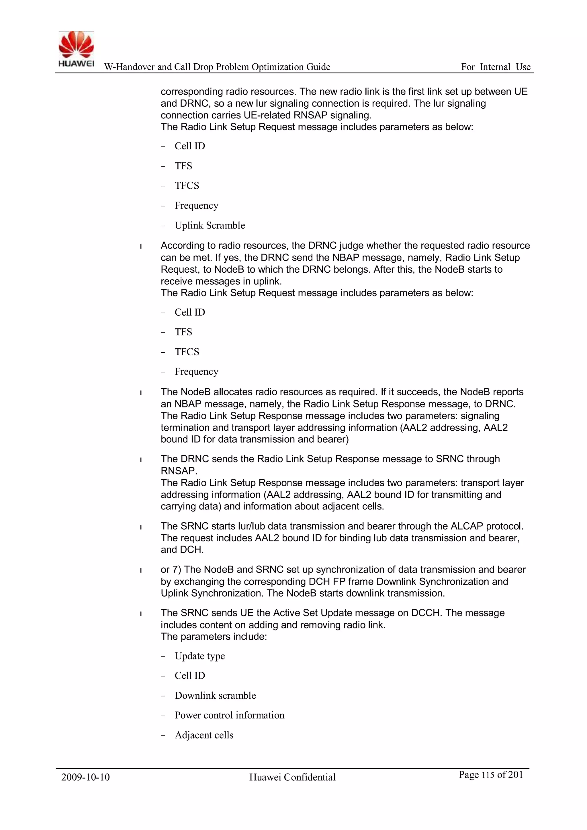 W-Handover and Call Drop Problem Optimization Guide For Internal Use 
corresponding radio resources. The new radio link is the first link set up between UE 
and DRNC, so a new lur signaling connection is required. The lur signaling 
connection carries UE-related RNSAP signaling. 
The Radio Link Setup Request message includes parameters as below: 
− Cell ID 
− TFS 
− TFCS 
− Frequency 
− Uplink Scramble 
l According to radio resources, the DRNC judge whether the requested radio resource 
can be met. If yes, the DRNC send the NBAP message, namely, Radio Link Setup 
Request, to NodeB to which the DRNC belongs. After this, the NodeB starts to 
receive messages in uplink. 
The Radio Link Setup Request message includes parameters as below: 
− Cell ID 
− TFS 
− TFCS 
− Frequency 
l The NodeB allocates radio resources as required. If it succeeds, the NodeB reports 
an NBAP message, namely, the Radio Link Setup Response message, to DRNC. 
The Radio Link Setup Response message includes two parameters: signaling 
termination and transport layer addressing information (AAL2 addressing, AAL2 
bound ID for data transmission and bearer) 
l The DRNC sends the Radio Link Setup Response message to SRNC through 
RNSAP. 
The Radio Link Setup Response message includes two parameters: transport layer 
addressing information (AAL2 addressing, AAL2 bound ID for transmitting and 
carrying data) and information about adjacent cells. 
l The SRNC starts lur/lub data transmission and bearer through the ALCAP protocol. 
The request includes AAL2 bound ID for binding lub data transmission and bearer, 
and DCH. 
l or 7) The NodeB and SRNC set up synchronization of data transmission and bearer 
by exchanging the corresponding DCH FP frame Downlink Synchronization and 
Uplink Synchronization. The NodeB starts downlink transmission. 
l The SRNC sends UE the Active Set Update message on DCCH. The message 
includes content on adding and removing radio link. 
The parameters include: 
− Update type 
− Cell ID 
− Downlink scramble 
− Power control information 
− Adjacent cells 
2009-10-10 Huawei Confidential Page 115 of 201 
 