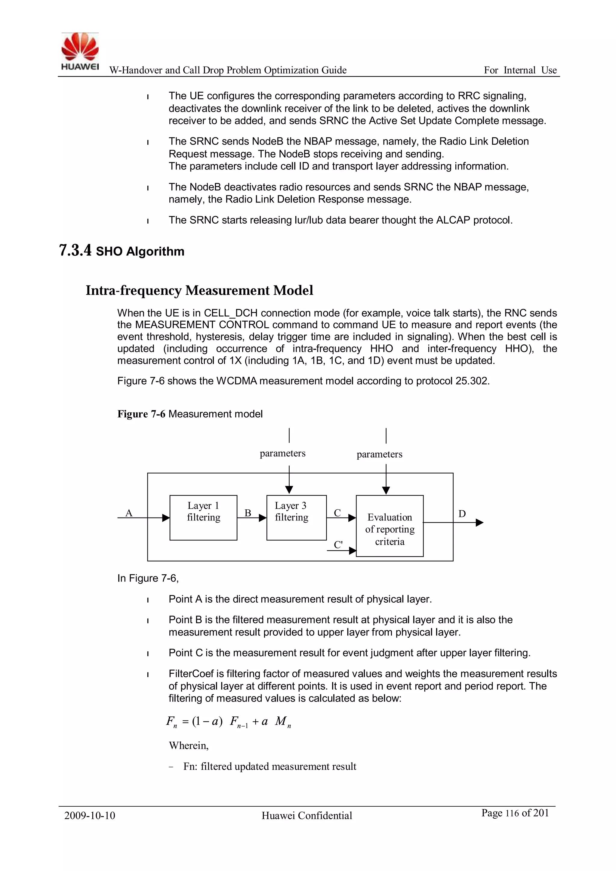 W-Handover and Call Drop Problem Optimization Guide For Internal Use 
l The UE configures the corresponding parameters according to RRC signaling, 
deactivates the downlink receiver of the link to be deleted, actives the downlink 
receiver to be added, and sends SRNC the Active Set Update Complete message. 
l The SRNC sends NodeB the NBAP message, namely, the Radio Link Deletion 
Request message. The NodeB stops receiving and sending. 
The parameters include cell ID and transport layer addressing information. 
l The NodeB deactivates radio resources and sends SRNC the NBAP message, 
namely, the Radio Link Deletion Response message. 
l The SRNC starts releasing lur/lub data bearer thought the ALCAP protocol. 
7.3.4 SHO Algorithm 
Intra-frequency Measurement Model 
When the UE is in CELL_DCH connection mode (for example, voice talk starts), the RNC sends 
the MEASUREMENT CONTROL command to command UE to measure and report events (the 
event threshold, hysteresis, delay trigger time are included in signaling). When the best cell is 
updated (including occurrence of intra-frequency HHO and inter-frequency HHO), the 
measurement control of 1X (including 1A, 1B, 1C, and 1D) event must be updated. 
Figure 7-6 shows the WCDMAmeasurement model according to protocol 25.302. 
Figure 7-6 Measurement model 
Layer 1 
filtering 
parameters parameters 
Layer 3 
filtering Evaluation 
A B C D 
of reporting 
criteria 
C' 
In Figure 7-6, 
l Point A is the direct measurement result of physical layer. 
l Point B is the filtered measurement result at physical layer and it is also the 
measurement result provided to upper layer from physical layer. 
l Point C is the measurement result for event judgment after upper layer filtering. 
l FilterCoef is filtering factor of measured values and weights the measurement results 
of physical layer at different points. It is used in event report and period report. The 
filtering of measured values is calculated as below: 
n n n F = - a × F + a ×M -1 (1 ) 
Wherein, 
− Fn: filtered updated measurement result 
2009-10-10 Huawei Confidential Page 116 of 201 
 