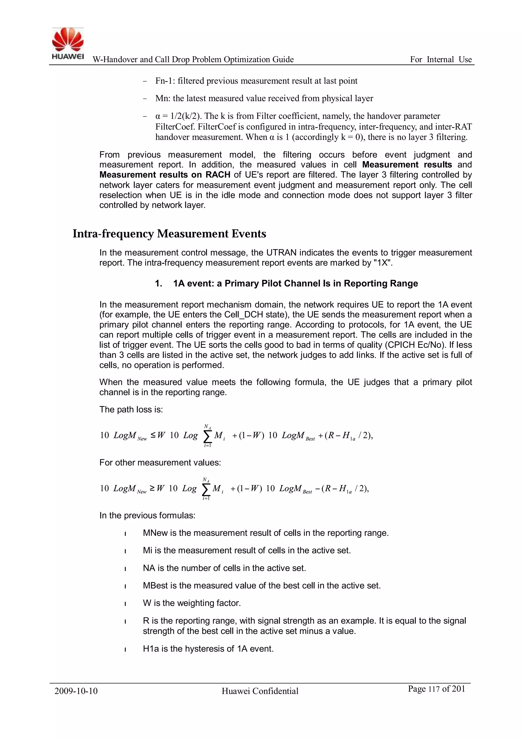 W-Handover and Call Drop Problem Optimization Guide For Internal Use 
− Fn-1: filtered previous measurement result at last point 
− Mn: the latest measured value received from physical layer 
− α = 1/2(k/2). The k is from Filter coefficient, namely, the handover parameter 
FilterCoef. FilterCoef is configured in intra-frequency, inter-frequency, and inter-RAT 
handover measurement.When α is 1 (accordingly k = 0), there is no layer 3 filtering. 
From previous measurement model, the filtering occurs before event judgment and 
measurement report. In addition, the measured values in cell Measurement results and 
Measurement results on RACH of UE's report are filtered. The layer 3 filtering controlled by 
network layer caters for measurement event judgment and measurement report only. The cell 
reselection when UE is in the idle mode and connection mode does not support layer 3 filter 
controlled by network layer. 
Intra-frequency Measurement Events 
In the measurement control message, the UTRAN indicates the events to trigger measurement 
report. The intra-frequency measurement report events are marked by "1X". 
1. 1A event: a Primary Pilot Channel Is in Reporting Range 
In the measurement report mechanism domain, the network requires UE to report the 1A event 
(for example, the UE enters the Cell_DCH state), the UE sends the measurement report when a 
primary pilot channel enters the reporting range. According to protocols, for 1A event, the UE 
can report multiple cells of trigger event in a measurement report. The cells are included in the 
list of trigger event. The UE sorts the cells good to bad in terms of quality (CPICH Ec/No). If less 
than 3 cells are listed in the active set, the network judges to add links. If the active set is full of 
cells, no operation is performed. 
When the measured value meets the following formula, the UE judges that a primary pilot 
channel is in the reporting range. 
The path loss is: 
N 
A 
ö 
- + × × - + ÷ ÷ø 
æ 
× × £ × å= 
For other measurement values: 
ç çè 
New i LogM W Log M W LogM R H 
10 10 (1 ) 10 ( / 2), 1 
1 
Best a 
i 
N 
A 
ö 
- - × × - + ÷ ÷ø 
æ 
× × ³ × å= 
In the previous formulas: 
ç çè 
New i LogM W Log M W LogM R H 
10 10 (1 ) 10 ( / 2), 1 
1 
Best a 
i 
l MNew is the measurement result of cells in the reporting range. 
l Mi is the measurement result of cells in the active set. 
l NA is the number of cells in the active set. 
l MBest is the measured value of the best cell in the active set. 
l W is the weighting factor. 
l R is the reporting range, with signal strength as an example. It is equal to the signal 
strength of the best cell in the active set minus a value. 
l H1a is the hysteresis of 1A event. 
2009-10-10 Huawei Confidential Page 117 of 201 
 