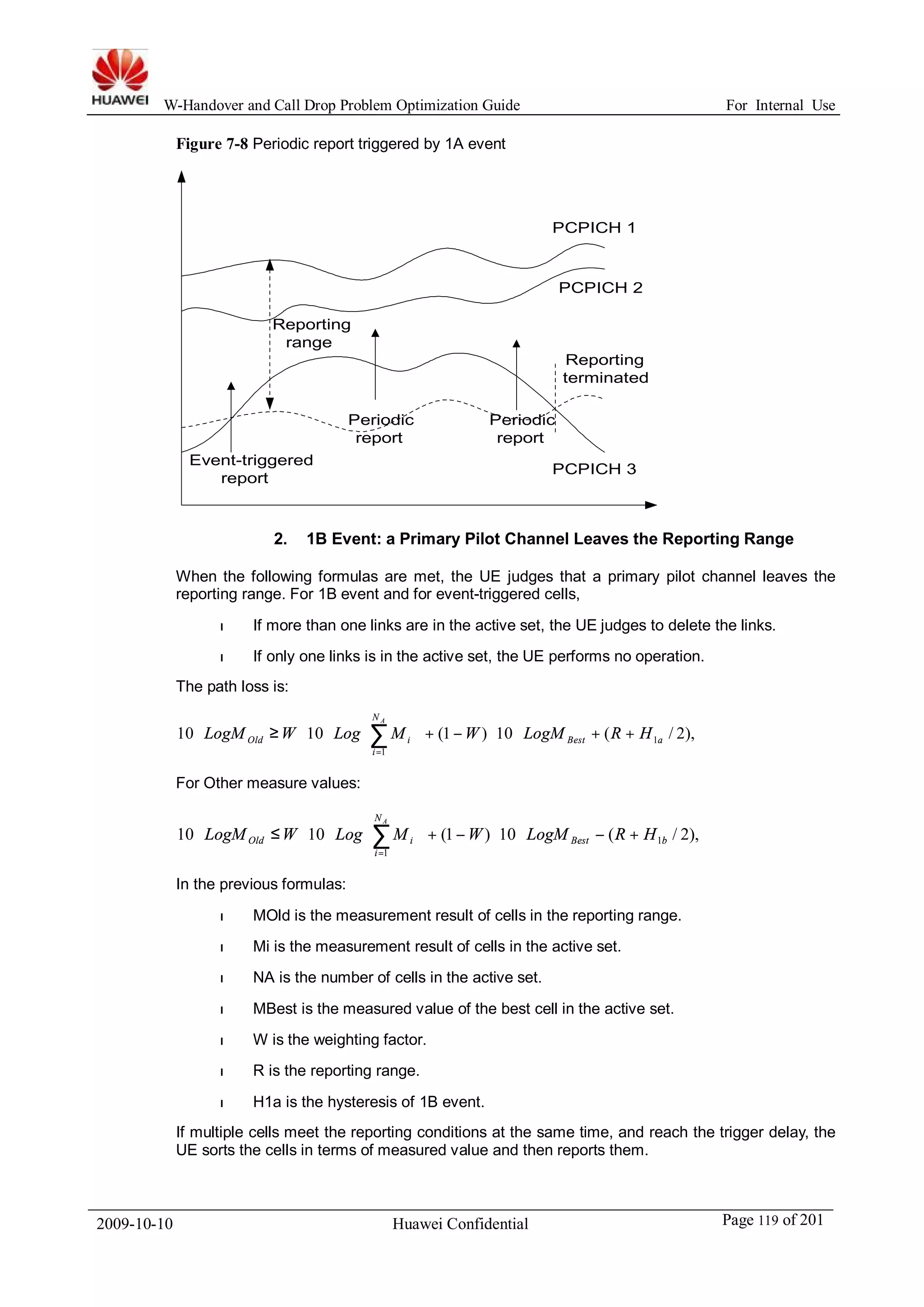 W-Handover and Call Drop Problem Optimization Guide For Internal Use 
Figure 7-8 Periodic report triggered by 1A event 
Reporting 
range 
Event-triggered 
PCPICH 1 
PCPICH 2 
Periodic 
report 
Periodic 
report 
Reporting 
terminated 
report PCPICH 3 
2. 1B Event: a Primary Pilot Channel Leaves the Reporting Range 
When the following formulas are met, the UE judges that a primary pilot channel leaves the 
reporting range. For 1B event and for event-triggered cells, 
l If more than one links are in the active set, the UE judges to delete the links. 
l If only one links is in the active set, the UE performs no operation. 
The path loss is: 
N 
A 
ö 
+ + × × - + ÷ ÷ø 
æ 
× × ³ × å= 
For Other measure values: 
ç çè 
Old i LogM W Log M W LogM R H 
10 10 (1 ) 10 ( / 2), 1 
1 
Best a 
i 
N 
A 
ö 
+ - × × - + ÷ ÷ø 
æ 
× × £ × å= 
ç çè 
LogMOld W Log Mi W LogM R H 
10 10 (1 ) 10 ( 1 / 2), 
1 
Best b 
i 
In the previous formulas: 
l MOld is the measurement result of cells in the reporting range. 
l Mi is the measurement result of cells in the active set. 
l NA is the number of cells in the active set. 
l MBest is the measured value of the best cell in the active set. 
l W is the weighting factor. 
l R is the reporting range. 
l H1a is the hysteresis of 1B event. 
If multiple cells meet the reporting conditions at the same time, and reach the trigger delay, the 
UE sorts the cells in terms of measured value and then reports them. 
2009-10-10 Huawei Confidential Page 119 of 201 
 