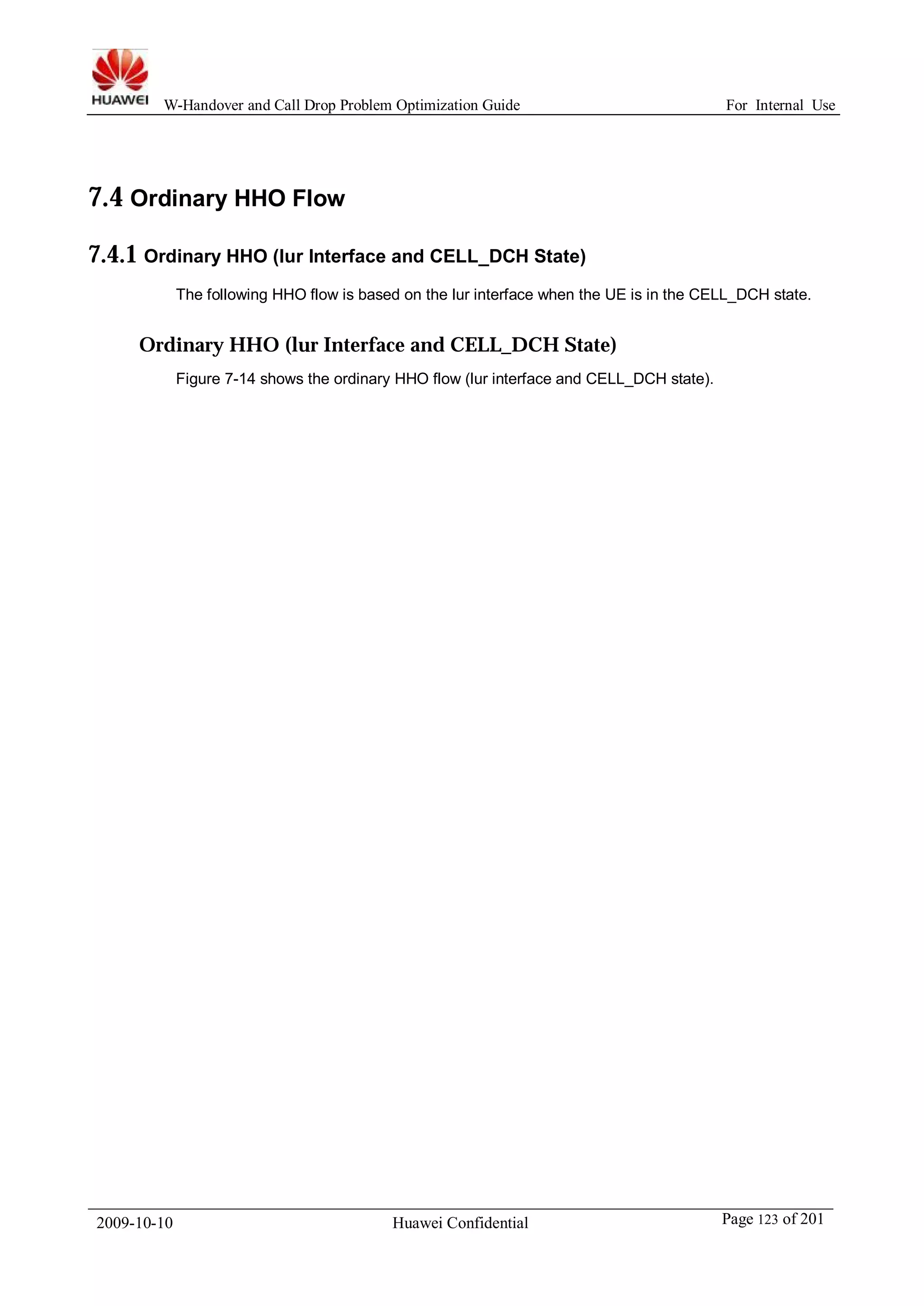 W-Handover and Call Drop Problem Optimization Guide For Internal Use 
7.4 Ordinary HHO Flow 
7.4.1 Ordinary HHO (lur Interface and CELL_DCH State) 
The following HHO flow is based on the lur interface when the UE is in the CELL_DCH state. 
Ordinary HHO (lur Interface and CELL_DCH State) 
Figure 7-14 shows the ordinary HHO flow (lur interface and CELL_DCH state). 
2009-10-10 Huawei Confidential Page 123 of 201 
 
