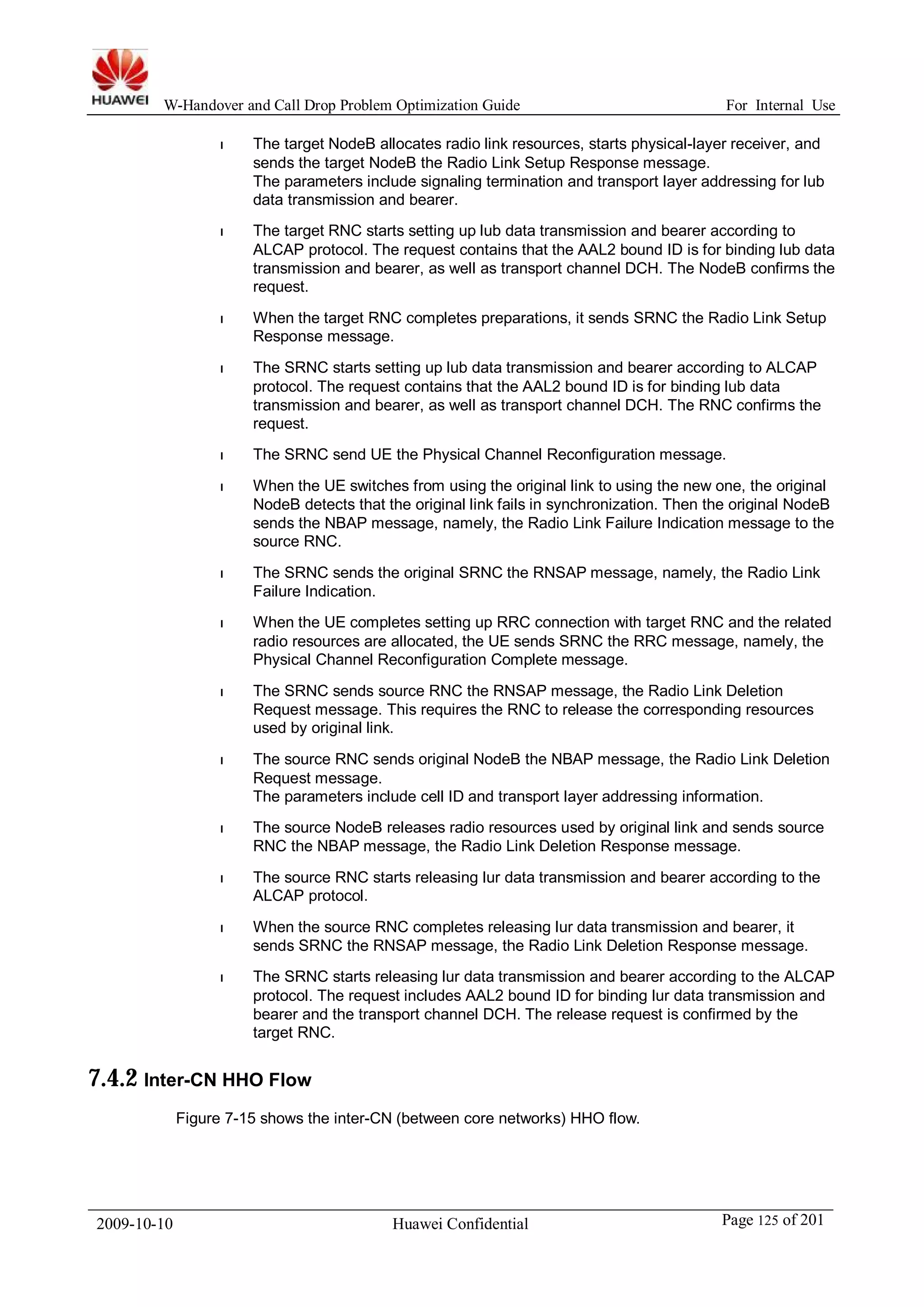 W-Handover and Call Drop Problem Optimization Guide For Internal Use 
l The target NodeB allocates radio link resources, starts physical-layer receiver, and 
sends the target NodeB the Radio Link Setup Response message. 
The parameters include signaling termination and transport layer addressing for lub 
data transmission and bearer. 
l The target RNC starts setting up lub data transmission and bearer according to 
ALCAP protocol. The request contains that the AAL2 bound ID is for binding lub data 
transmission and bearer, as well as transport channel DCH. The NodeB confirms the 
request. 
l When the target RNC completes preparations, it sends SRNC the Radio Link Setup 
Response message. 
l The SRNC starts setting up lub data transmission and bearer according to ALCAP 
protocol. The request contains that the AAL2 bound ID is for binding lub data 
transmission and bearer, as well as transport channel DCH. The RNC confirms the 
request. 
l The SRNC send UE the Physical Channel Reconfiguration message. 
l When the UE switches from using the original link to using the new one, the original 
NodeB detects that the original link fails in synchronization. Then the original NodeB 
sends the NBAP message, namely, the Radio Link Failure Indication message to the 
source RNC. 
l The SRNC sends the original SRNC the RNSAP message, namely, the Radio Link 
Failure Indication. 
l When the UE completes setting up RRC connection with target RNC and the related 
radio resources are allocated, the UE sends SRNC the RRC message, namely, the 
Physical Channel Reconfiguration Complete message. 
l The SRNC sends source RNC the RNSAP message, the Radio Link Deletion 
Request message. This requires the RNC to release the corresponding resources 
used by original link. 
l The source RNC sends original NodeB the NBAP message, the Radio Link Deletion 
Request message. 
The parameters include cell ID and transport layer addressing information. 
l The source NodeB releases radio resources used by original link and sends source 
RNC the NBAP message, the Radio Link Deletion Response message. 
l The source RNC starts releasing lur data transmission and bearer according to the 
ALCAP protocol. 
l When the source RNC completes releasing lur data transmission and bearer, it 
sends SRNC the RNSAP message, the Radio Link Deletion Response message. 
l The SRNC starts releasing lur data transmission and bearer according to the ALCAP 
protocol. The request includes AAL2 bound ID for binding lur data transmission and 
bearer and the transport channel DCH. The release request is confirmed by the 
target RNC. 
7.4.2 Inter-CN HHO Flow 
Figure 7-15 shows the inter-CN (between core networks) HHO flow. 
2009-10-10 Huawei Confidential Page 125 of 201 
 