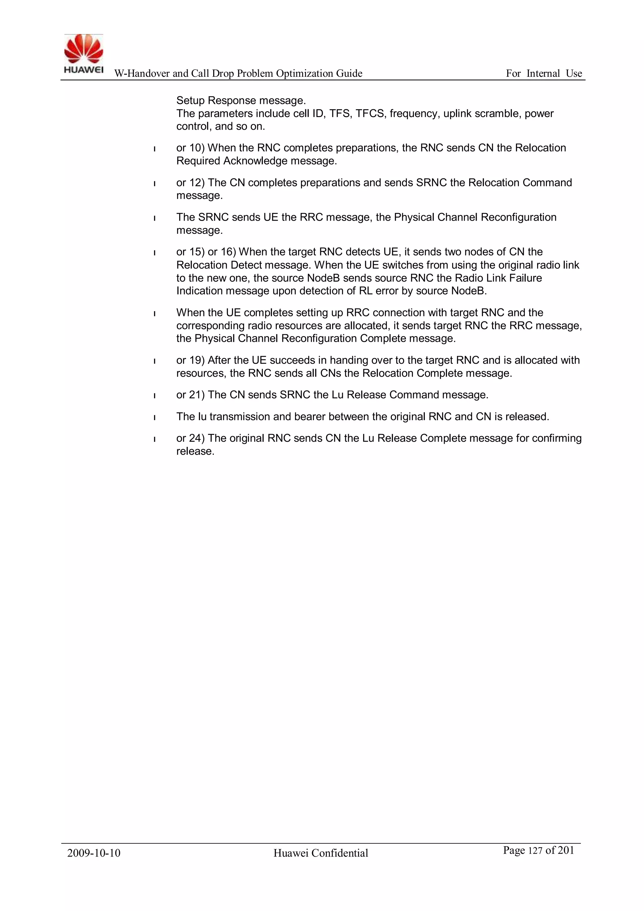 W-Handover and Call Drop Problem Optimization Guide For Internal Use 
Setup Response message. 
The parameters include cell ID, TFS, TFCS, frequency, uplink scramble, power 
control, and so on. 
l or 10) When the RNC completes preparations, the RNC sends CN the Relocation 
Required Acknowledge message. 
l or 12) The CN completes preparations and sends SRNC the Relocation Command 
message. 
l The SRNC sends UE the RRC message, the Physical Channel Reconfiguration 
message. 
l or 15) or 16)When the target RNC detects UE, it sends two nodes of CN the 
Relocation Detect message. When the UE switches from using the original radio link 
to the new one, the source NodeB sends source RNC the Radio Link Failure 
Indication message upon detection of RL error by source NodeB. 
l When the UE completes setting up RRC connection with target RNC and the 
corresponding radio resources are allocated, it sends target RNC the RRC message, 
the Physical Channel Reconfiguration Complete message. 
l or 19) After the UE succeeds in handing over to the target RNC and is allocated with 
resources, the RNC sends all CNs the Relocation Complete message. 
l or 21) The CN sends SRNC the Lu Release Command message. 
l The lu transmission and bearer between the original RNC and CN is released. 
l or 24) The original RNC sends CN the Lu Release Complete message for confirming 
release. 
2009-10-10 Huawei Confidential Page 127 of 201 
 