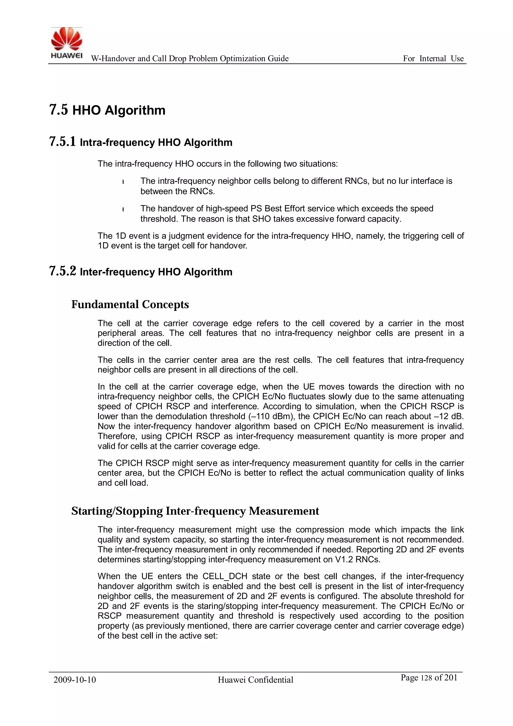 W-Handover and Call Drop Problem Optimization Guide For Internal Use 
7.5 HHO Algorithm 
7.5.1 Intra-frequency HHO Algorithm 
The intra-frequency HHO occurs in the following two situations: 
l The intra-frequency neighbor cells belong to different RNCs, but no lur interface is 
between the RNCs. 
l The handover of high-speed PS Best Effort service which exceeds the speed 
threshold. The reason is that SHO takes excessive forward capacity. 
The 1D event is a judgment evidence for the intra-frequency HHO, namely, the triggering cell of 
1D event is the target cell for handover. 
7.5.2 Inter-frequency HHO Algorithm 
Fundamental Concepts 
The cell at the carrier coverage edge refers to the cell covered by a carrier in the most 
peripheral areas. The cell features that no intra-frequency neighbor cells are present in a 
direction of the cell. 
The cells in the carrier center area are the rest cells. The cell features that intra-frequency 
neighbor cells are present in all directions of the cell. 
In the cell at the carrier coverage edge, when the UE moves towards the direction with no 
intra-frequency neighbor cells, the CPICH Ec/No fluctuates slowly due to the same attenuating 
speed of CPICH RSCP and interference. According to simulation, when the CPICH RSCP is 
lower than the demodulation threshold (–110 dBm), the CPICH Ec/No can reach about –12 dB. 
Now the inter-frequency handover algorithm based on CPICH Ec/No measurement is invalid. 
Therefore, using CPICH RSCP as inter-frequency measurement quantity is more proper and 
valid for cells at the carrier coverage edge. 
The CPICH RSCP might serve as inter-frequency measurement quantity for cells in the carrier 
center area, but the CPICH Ec/No is better to reflect the actual communication quality of links 
and cell load. 
Starting/Stopping Inter-frequency Measurement 
The inter-frequency measurement might use the compression mode which impacts the link 
quality and system capacity, so starting the inter-frequency measurement is not recommended. 
The inter-frequency measurement in only recommended if needed. Reporting 2D and 2F events 
determines starting/stopping inter-frequency measurement on V1.2 RNCs. 
When the UE enters the CELL_DCH state or the best cell changes, if the inter-frequency 
handover algorithm switch is enabled and the best cell is present in the list of inter-frequency 
neighbor cells, the measurement of 2D and 2F events is configured. The absolute threshold for 
2D and 2F events is the staring/stopping inter-frequency measurement. The CPICH Ec/No or 
RSCP measurement quantity and threshold is respectively used according to the position 
property (as previously mentioned, there are carrier coverage center and carrier coverage edge) 
of the best cell in the active set: 
2009-10-10 Huawei Confidential Page 128 of 201 
 