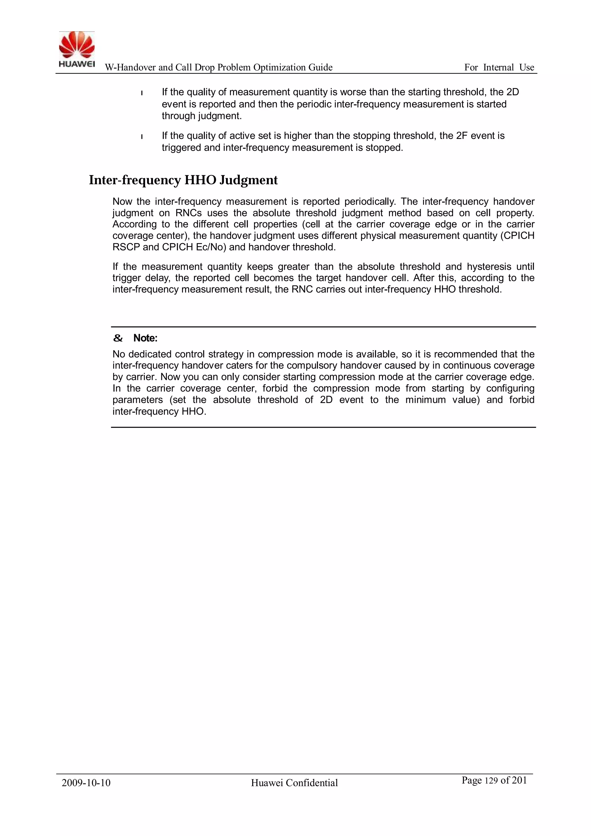 W-Handover and Call Drop Problem Optimization Guide For Internal Use 
l If the quality of measurement quantity is worse than the starting threshold, the 2D 
event is reported and then the periodic inter-frequency measurement is started 
through judgment. 
l If the quality of active set is higher than the stopping threshold, the 2F event is 
triggered and inter-frequency measurement is stopped. 
Inter-frequency HHO Judgment 
Now the inter-frequency measurement is reported periodically. The inter-frequency handover 
judgment on RNCs uses the absolute threshold judgment method based on cell property. 
According to the different cell properties (cell at the carrier coverage edge or in the carrier 
coverage center), the handover judgment uses different physical measurement quantity (CPICH 
RSCP and CPICH Ec/No) and handover threshold. 
If the measurement quantity keeps greater than the absolute threshold and hysteresis until 
trigger delay, the reported cell becomes the target handover cell. After this, according to the 
inter-frequency measurement result, the RNC carries out inter-frequency HHO threshold. 
& Note: 
No dedicated control strategy in compression mode is available, so it is recommended that the 
inter-frequency handover caters for the compulsory handover caused by in continuous coverage 
by carrier. Now you can only consider starting compression mode at the carrier coverage edge. 
In the carrier coverage center, forbid the compression mode from starting by configuring 
parameters (set the absolute threshold of 2D event to the minimum value) and forbid 
inter-frequency HHO. 
2009-10-10 Huawei Confidential Page 129 of 201 
 
