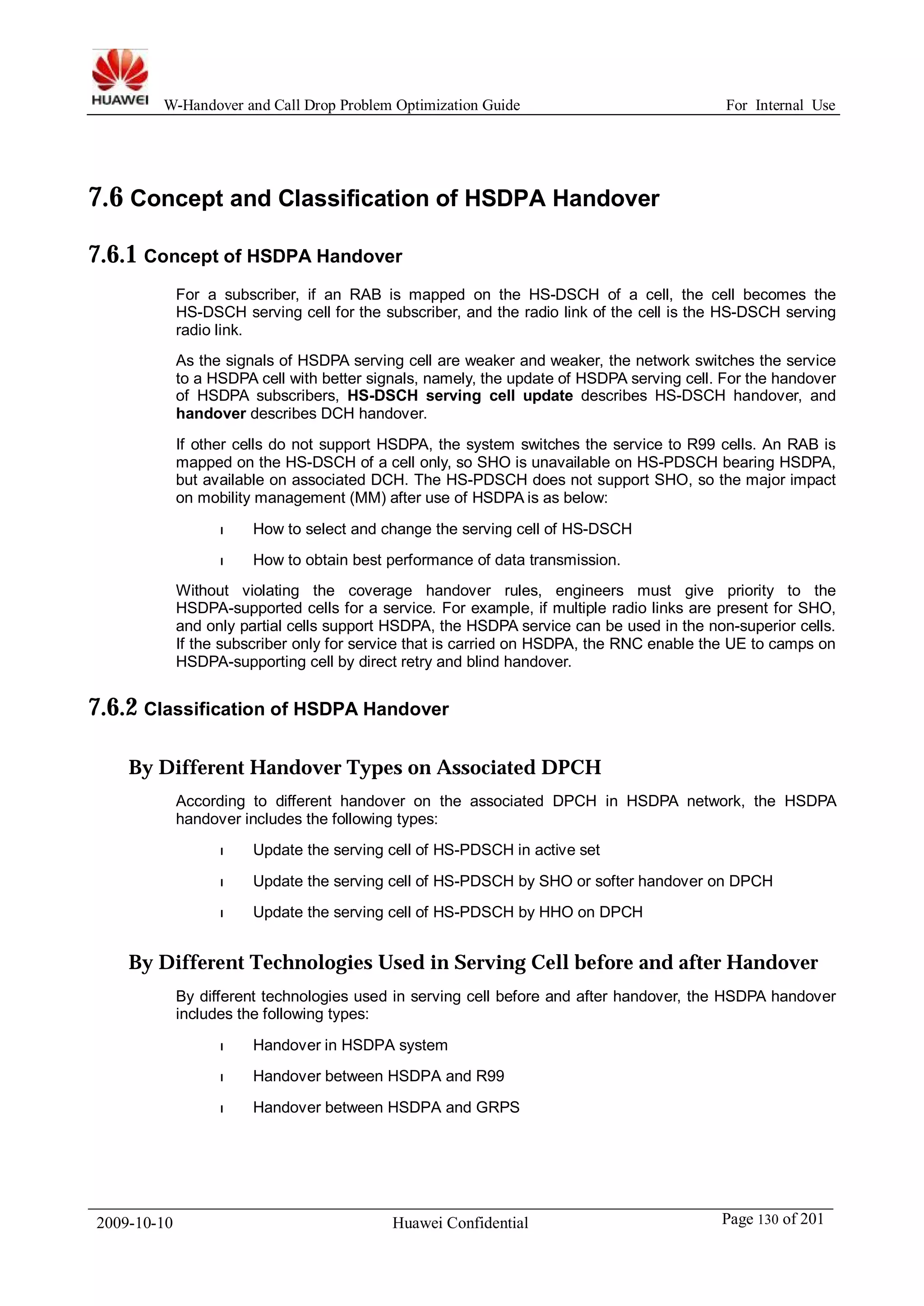 W-Handover and Call Drop Problem Optimization Guide For Internal Use 
7.6 Concept and Classification of HSDPA Handover 
7.6.1 Concept of HSDPA Handover 
For a subscriber, if an RAB is mapped on the HS-DSCH of a cell, the cell becomes the 
HS-DSCH serving cell for the subscriber, and the radio link of the cell is the HS-DSCH serving 
radio link. 
As the signals of HSDPA serving cell are weaker and weaker, the network switches the service 
to a HSDPA cell with better signals, namely, the update of HSDPA serving cell. For the handover 
of HSDPA subscribers, HS-DSCH serving cell update describes HS-DSCH handover, and 
handover describes DCH handover. 
If other cells do not support HSDPA, the system switches the service to R99 cells. An RAB is 
mapped on the HS-DSCH of a cell only, so SHO is unavailable on HS-PDSCH bearing HSDPA, 
but available on associated DCH. The HS-PDSCH does not support SHO, so the major impact 
on mobility management (MM) after use of HSDPA is as below: 
l How to select and change the serving cell of HS-DSCH 
l How to obtain best performance of data transmission. 
Without violating the coverage handover rules, engineers must give priority to the 
HSDPA-supported cells for a service. For example, if multiple radio links are present for SHO, 
and only partial cells support HSDPA, the HSDPA service can be used in the non-superior cells. 
If the subscriber only for service that is carried on HSDPA, the RNC enable the UE to camps on 
HSDPA-supporting cell by direct retry and blind handover. 
7.6.2 Classification of HSDPA Handover 
By Different Handover Types on Associated DPCH 
According to different handover on the associated DPCH in HSDPA network, the HSDPA 
handover includes the following types: 
l Update the serving cell of HS-PDSCH in active set 
l Update the serving cell of HS-PDSCH by SHO or softer handover on DPCH 
l Update the serving cell of HS-PDSCH by HHO on DPCH 
By Different Technologies Used in Serving Cell before and after Handover 
By different technologies used in serving cell before and after handover, the HSDPA handover 
includes the following types: 
l Handover in HSDPA system 
l Handover between HSDPA and R99 
l Handover between HSDPA and GRPS 
2009-10-10 Huawei Confidential Page 130 of 201 
 