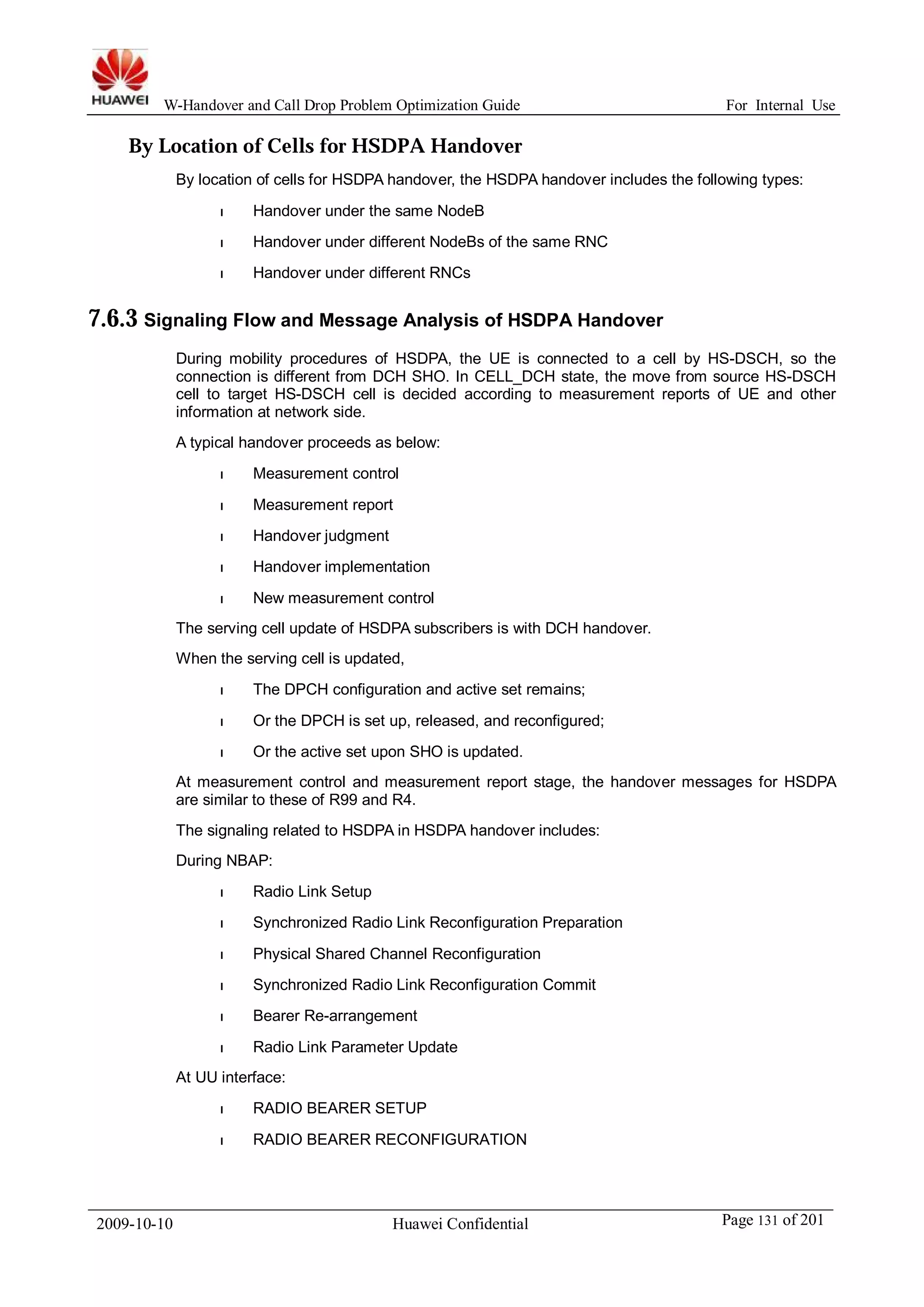 W-Handover and Call Drop Problem Optimization Guide For Internal Use 
By Location of Cells for HSDPA Handover 
By location of cells for HSDPA handover, the HSDPA handover includes the following types: 
l Handover under the same NodeB 
l Handover under different NodeBs of the same RNC 
l Handover under different RNCs 
7.6.3 Signaling Flow and Message Analysis of HSDPA Handover 
During mobility procedures of HSDPA, the UE is connected to a cell by HS-DSCH, so the 
connection is different from DCH SHO. In CELL_DCH state, the move from source HS-DSCH 
cell to target HS-DSCH cell is decided according to measurement reports of UE and other 
information at network side. 
A typical handover proceeds as below: 
l Measurement control 
l Measurement report 
l Handover judgment 
l Handover implementation 
l New measurement control 
The serving cell update of HSDPA subscribers is with DCH handover. 
When the serving cell is updated, 
l The DPCH configuration and active set remains; 
l Or the DPCH is set up, released, and reconfigured; 
l Or the active set upon SHO is updated. 
At measurement control and measurement report stage, the handover messages for HSDPA 
are similar to these of R99 and R4. 
The signaling related to HSDPA in HSDPA handover includes: 
During NBAP: 
l Radio Link Setup 
l Synchronized Radio Link Reconfiguration Preparation 
l Physical Shared Channel Reconfiguration 
l Synchronized Radio Link Reconfiguration Commit 
l Bearer Re-arrangement 
l Radio Link Parameter Update 
At UU interface: 
l RADIO BEARER SETUP 
l RADIO BEARER RECONFIGURATION 
2009-10-10 Huawei Confidential Page 131 of 201 
 