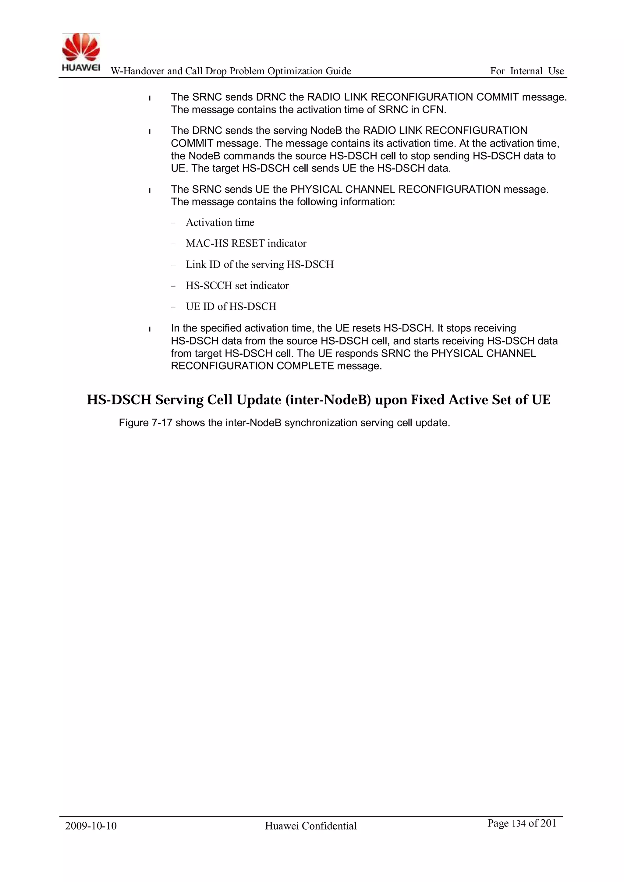 W-Handover and Call Drop Problem Optimization Guide For Internal Use 
l The SRNC sends DRNC the RADIO LINK RECONFIGURATION COMMIT message. 
The message contains the activation time of SRNC in CFN. 
l The DRNC sends the serving NodeB the RADIO LINK RECONFIGURATION 
COMMIT message. The message contains its activation time. At the activation time, 
the NodeB commands the source HS-DSCH cell to stop sending HS-DSCH data to 
UE. The target HS-DSCH cell sends UE the HS-DSCH data. 
l The SRNC sends UE the PHYSICAL CHANNEL RECONFIGURATION message. 
The message contains the following information: 
− Activation time 
− MAC-HS RESET indicator 
− Link ID of the serving HS-DSCH 
− HS-SCCH set indicator 
− UE ID of HS-DSCH 
l In the specified activation time, the UE resets HS-DSCH. It stops receiving 
HS-DSCH data from the source HS-DSCH cell, and starts receiving HS-DSCH data 
from target HS-DSCH cell. The UE responds SRNC the PHYSICAL CHANNEL 
RECONFIGURATION COMPLETE message. 
HS-DSCH Serving Cell Update (inter-NodeB) upon Fixed Active Set of UE 
Figure 7-17 shows the inter-NodeB synchronization serving cell update. 
2009-10-10 Huawei Confidential Page 134 of 201 
 