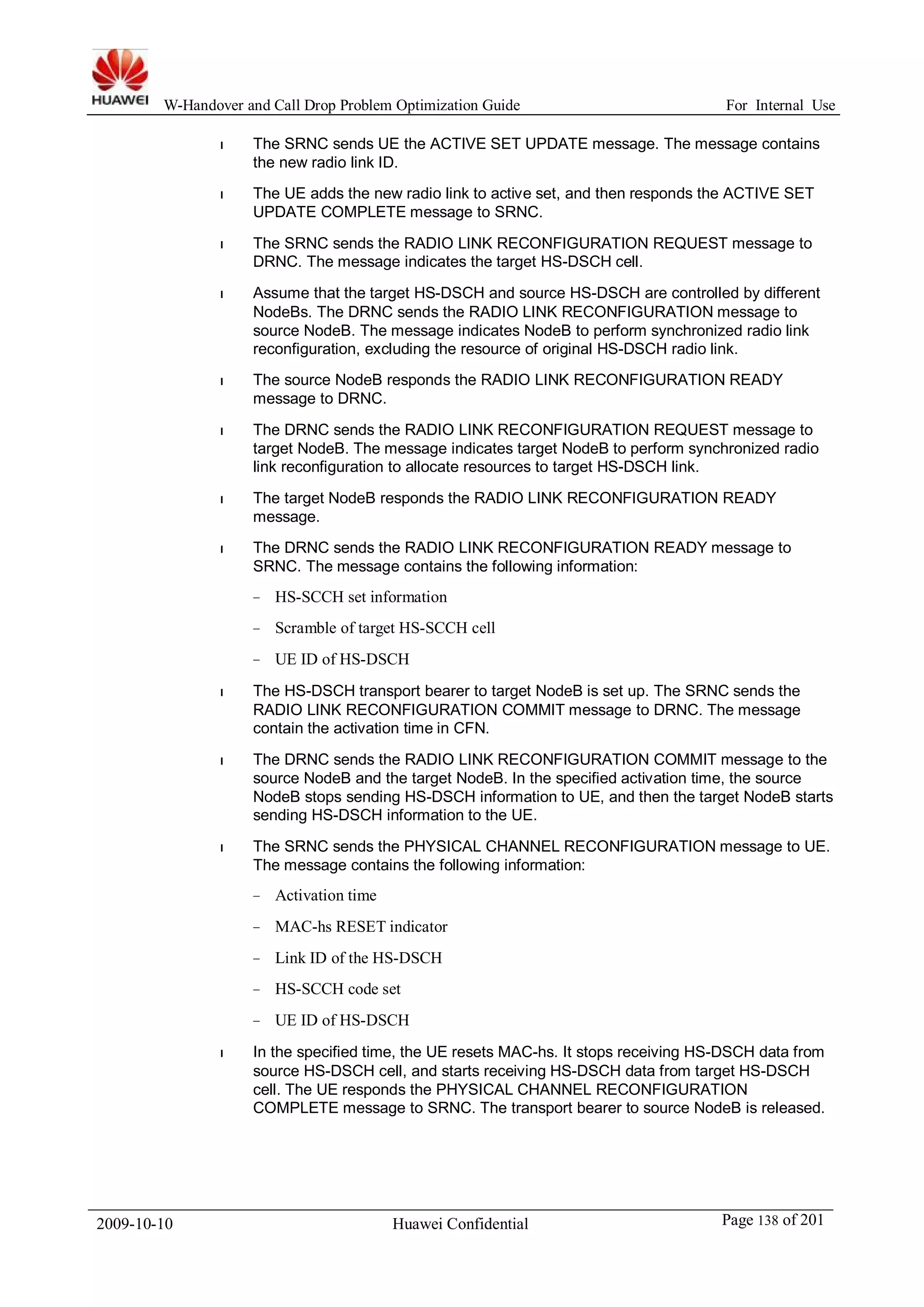 W-Handover and Call Drop Problem Optimization Guide For Internal Use 
l The SRNC sends UE the ACTIVE SET UPDATE message. The message contains 
the new radio link ID. 
l The UE adds the new radio link to active set, and then responds the ACTIVE SET 
UPDATE COMPLETE message to SRNC. 
l The SRNC sends the RADIO LINK RECONFIGURATION REQUEST message to 
DRNC. The message indicates the target HS-DSCH cell. 
l Assume that the target HS-DSCH and source HS-DSCH are controlled by different 
NodeBs. The DRNC sends the RADIO LINK RECONFIGURATION message to 
source NodeB. The message indicates NodeB to perform synchronized radio link 
reconfiguration, excluding the resource of original HS-DSCH radio link. 
l The source NodeB responds the RADIO LINK RECONFIGURATION READY 
message to DRNC. 
l The DRNC sends the RADIO LINK RECONFIGURATION REQUEST message to 
target NodeB. The message indicates target NodeB to perform synchronized radio 
link reconfiguration to allocate resources to target HS-DSCH link. 
l The target NodeB responds the RADIO LINK RECONFIGURATION READY 
message. 
l The DRNC sends the RADIO LINK RECONFIGURATION READY message to 
SRNC. The message contains the following information: 
− HS-SCCH set information 
− Scramble of target HS-SCCH cell 
− UE ID of HS-DSCH 
l The HS-DSCH transport bearer to target NodeB is set up. The SRNC sends the 
RADIO LINK RECONFIGURATION COMMIT message to DRNC. The message 
contain the activation time in CFN. 
l The DRNC sends the RADIO LINK RECONFIGURATION COMMIT message to the 
source NodeB and the target NodeB. In the specified activation time, the source 
NodeB stops sending HS-DSCH information to UE, and then the target NodeB starts 
sending HS-DSCH information to the UE. 
l The SRNC sends the PHYSICAL CHANNEL RECONFIGURATION message to UE. 
The message contains the following information: 
− Activation time 
− MAC-hs RESET indicator 
− Link ID of the HS-DSCH 
− HS-SCCH code set 
− UE ID of HS-DSCH 
l In the specified time, the UE resets MAC-hs. It stops receiving HS-DSCH data from 
source HS-DSCH cell, and starts receiving HS-DSCH data from target HS-DSCH 
cell. The UE responds the PHYSICAL CHANNEL RECONFIGURATION 
COMPLETE message to SRNC. The transport bearer to source NodeB is released. 
2009-10-10 Huawei Confidential Page 138 of 201 
 