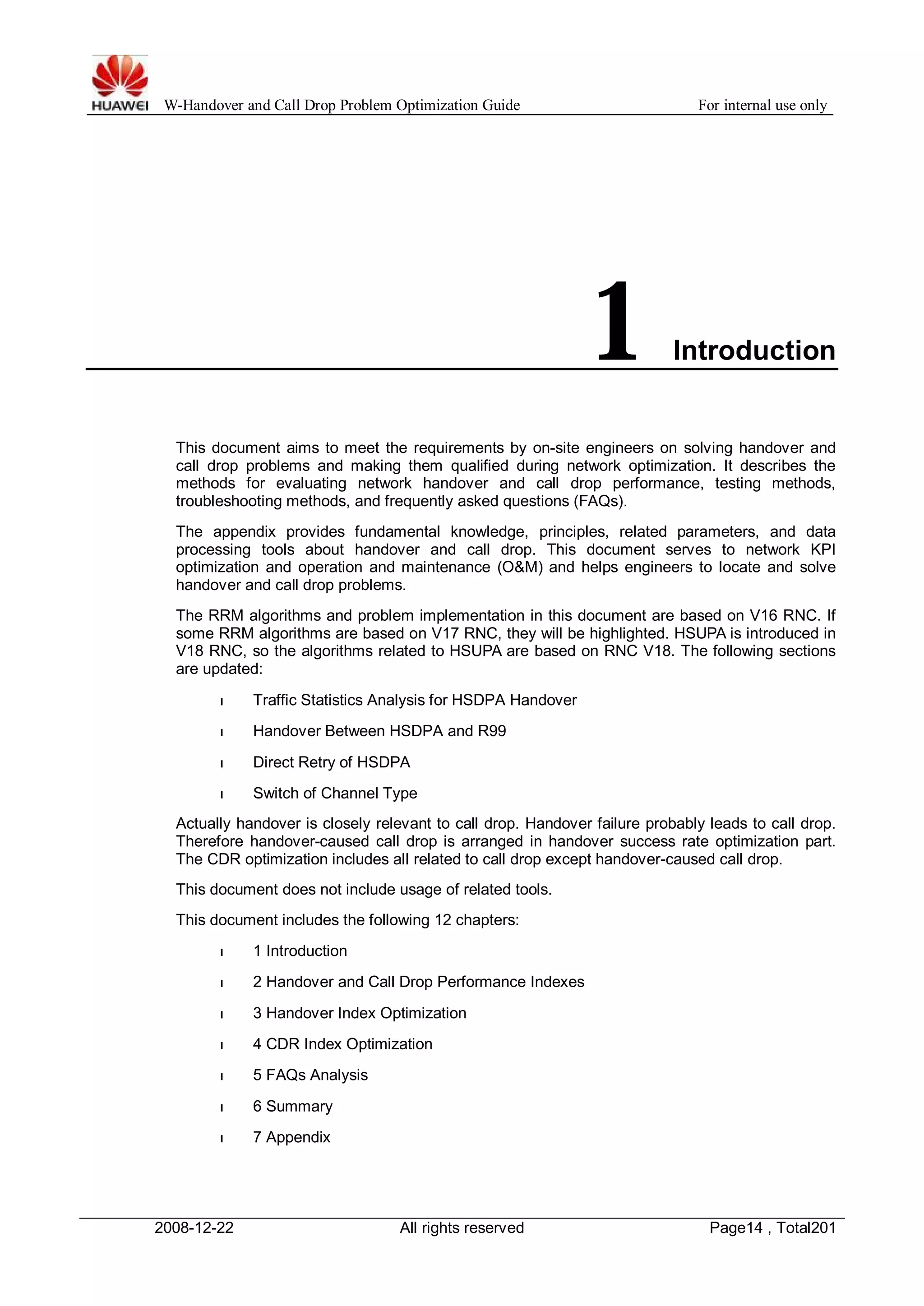 W-Handover and Call Drop Problem Optimization Guide For internal use only 
1 Introduction 
This document aims to meet the requirements by on-site engineers on solving handover and 
call drop problems and making them qualified during network optimization. It describes the 
methods for evaluating network handover and call drop performance, testing methods, 
troubleshooting methods, and frequently asked questions (FAQs). 
The appendix provides fundamental knowledge, principles, related parameters, and data 
processing tools about handover and call drop. This document serves to network KPI 
optimization and operation and maintenance (O&M) and helps engineers to locate and solve 
handover and call drop problems. 
The RRM algorithms and problem implementation in this document are based on V16 RNC. If 
some RRM algorithms are based on V17 RNC, they will be highlighted. HSUPA is introduced in 
V18 RNC, so the algorithms related to HSUPA are based on RNC V18. The following sections 
are updated: 
l Traffic Statistics Analysis for HSDPA Handover 
l Handover Between HSDPA and R99 
l Direct Retry of HSDPA 
l Switch of Channel Type 
Actually handover is closely relevant to call drop. Handover failure probably leads to call drop. 
Therefore handover-caused call drop is arranged in handover success rate optimization part. 
The CDR optimization includes all related to call drop except handover-caused call drop. 
This document does not include usage of related tools. 
This document includes the following 12 chapters: 
l 1 Introduction 
l 2 Handover and Call Drop Performance Indexes 
l 3 Handover Index Optimization 
l 4 CDR Index Optimization 
l 5 FAQs Analysis 
l 6 Summary 
l 7 Appendix 
2008-12-22 All rights reserved Page14 , Total201 
 