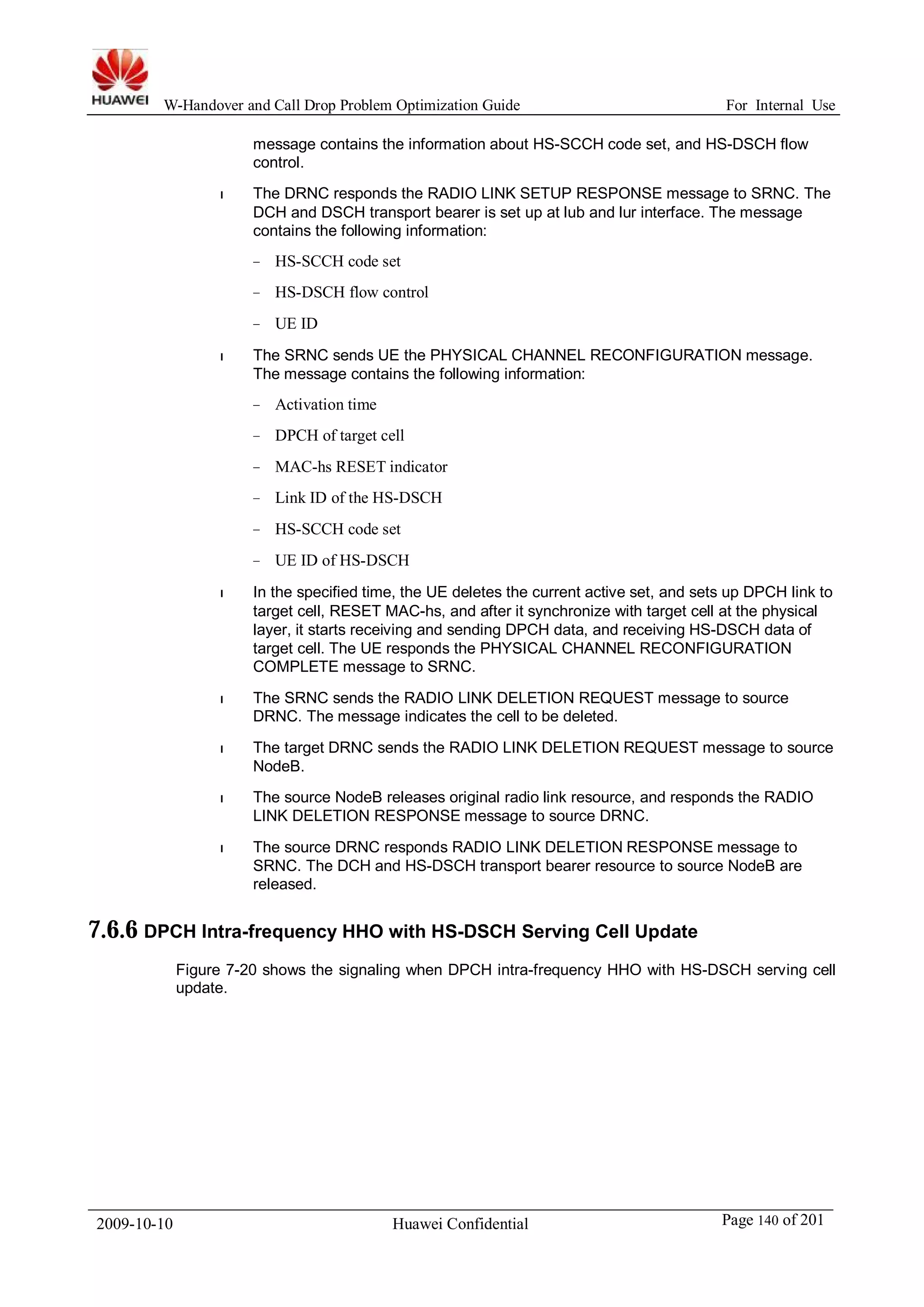W-Handover and Call Drop Problem Optimization Guide For Internal Use 
message contains the information about HS-SCCH code set, and HS-DSCH flow 
control. 
l The DRNC responds the RADIO LINK SETUP RESPONSE message to SRNC. The 
DCH and DSCH transport bearer is set up at lub and lur interface. The message 
contains the following information: 
− HS-SCCH code set 
− HS-DSCH flow control 
− UE ID 
l The SRNC sends UE the PHYSICAL CHANNEL RECONFIGURATION message. 
The message contains the following information: 
− Activation time 
− DPCH of target cell 
− MAC-hs RESET indicator 
− Link ID of the HS-DSCH 
− HS-SCCH code set 
− UE ID of HS-DSCH 
l In the specified time, the UE deletes the current active set, and sets up DPCH link to 
target cell, RESET MAC-hs, and after it synchronize with target cell at the physical 
layer, it starts receiving and sending DPCH data, and receiving HS-DSCH data of 
target cell. The UE responds the PHYSICAL CHANNEL RECONFIGURATION 
COMPLETE message to SRNC. 
l The SRNC sends the RADIO LINK DELETION REQUEST message to source 
DRNC. The message indicates the cell to be deleted. 
l The target DRNC sends the RADIO LINK DELETION REQUEST message to source 
NodeB. 
l The source NodeB releases original radio link resource, and responds the RADIO 
LINK DELETION RESPONSE message to source DRNC. 
l The source DRNC responds RADIO LINK DELETION RESPONSE message to 
SRNC. The DCH and HS-DSCH transport bearer resource to source NodeB are 
released. 
7.6.6 DPCH Intra-frequency HHO with HS-DSCH Serving Cell Update 
Figure 7-20 shows the signaling when DPCH intra-frequency HHO with HS-DSCH serving cell 
update. 
2009-10-10 Huawei Confidential Page 140 of 201 
 