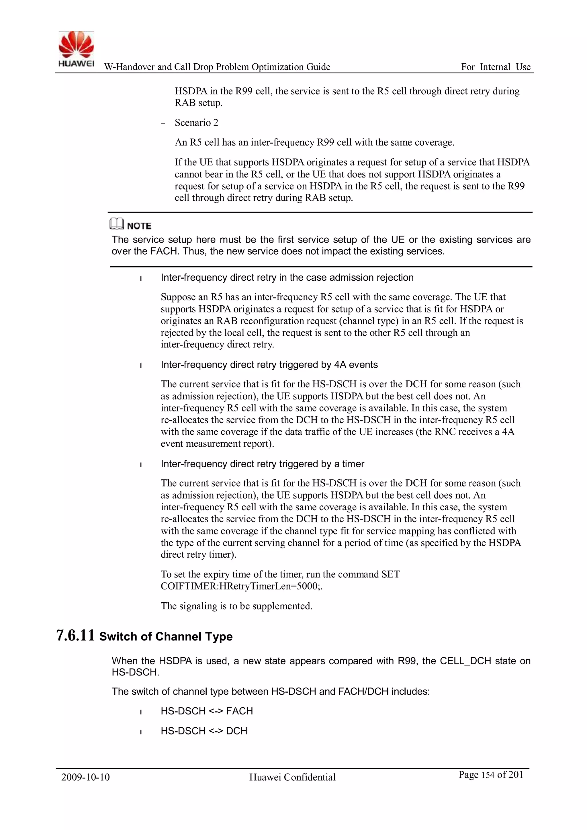 W-Handover and Call Drop Problem Optimization Guide For Internal Use 
HSDPA in the R99 cell, the service is sent to the R5 cell through direct retry during 
RAB setup. 
− Scenario 2 
An R5 cell has an inter-frequency R99 cell with the same coverage. 
If the UE that supports HSDPA originates a request for setup of a service that HSDPA 
cannot bear in the R5 cell, or the UE that does not support HSDPA originates a 
request for setup of a service on HSDPA in the R5 cell, the request is sent to the R99 
cell through direct retry during RAB setup. 
The service setup here must be the first service setup of the UE or the existing services are 
over the FACH. Thus, the new service does not impact the existing services. 
l Inter-frequency direct retry in the case admission rejection 
Suppose an R5 has an inter-frequency R5 cell with the same coverage. The UE that 
supports HSDPA originates a request for setup of a service that is fit for HSDPA or 
originates an RAB reconfiguration request (channel type) in an R5 cell. If the request is 
rejected by the local cell, the request is sent to the other R5 cell through an 
inter-frequency direct retry. 
l Inter-frequency direct retry triggered by 4A events 
The current service that is fit for the HS-DSCH is over the DCH for some reason (such 
as admission rejection), the UE supports HSDPA but the best cell does not. An 
inter-frequency R5 cell with the same coverage is available. In this case, the system 
re-allocates the service from the DCH to the HS-DSCH in the inter-frequency R5 cell 
with the same coverage if the data traffic of the UE increases (the RNC receives a 4A 
event measurement report). 
l Inter-frequency direct retry triggered by a timer 
The current service that is fit for the HS-DSCH is over the DCH for some reason (such 
as admission rejection), the UE supports HSDPA but the best cell does not. An 
inter-frequency R5 cell with the same coverage is available. In this case, the system 
re-allocates the service from the DCH to the HS-DSCH in the inter-frequency R5 cell 
with the same coverage if the channel type fit for service mapping has conflicted with 
the type of the current serving channel for a period of time (as specified by the HSDPA 
direct retry timer). 
To set the expiry time of the timer, run the command SET 
COIFTIMER:HRetryTimerLen=5000;. 
The signaling is to be supplemented. 
7.6.11 Switch of Channel Type 
When the HSDPA is used, a new state appears compared with R99, the CELL_DCH state on 
HS-DSCH. 
The switch of channel type between HS-DSCH and FACH/DCH includes: 
l HS-DSCH <-> FACH 
l HS-DSCH <-> DCH 
2009-10-10 Huawei Confidential Page 154 of 201 
 