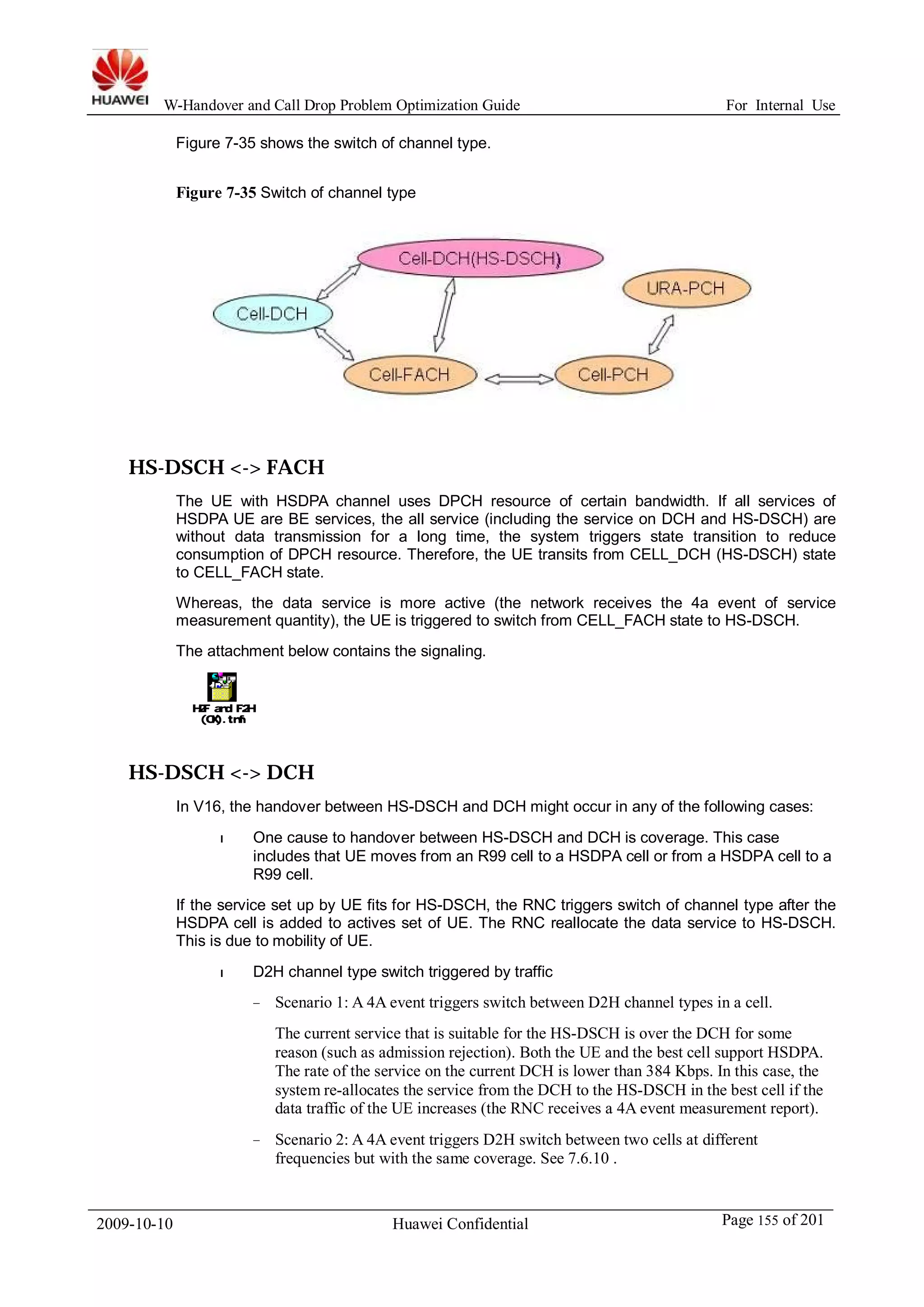 W-Handover and Call Drop Problem Optimization Guide For Internal Use 
Figure 7-35 shows the switch of channel type. 
Figure 7-35 Switch of channel type 
HS-DSCH <-> FACH 
The UE with HSDPA channel uses DPCH resource of certain bandwidth. If all services of 
HSDPA UE are BE services, the all service (including the service on DCH and HS-DSCH) are 
without data transmission for a long time, the system triggers state transition to reduce 
consumption of DPCH resource. Therefore, the UE transits from CELL_DCH (HS-DSCH) state 
to CELL_FACH state. 
Whereas, the data service is more active (the network receives the 4a event of service 
measurement quantity), the UE is triggered to switch from CELL_FACH state to HS-DSCH. 
The attachment below contains the signaling. 
H2F and F2H 
(OK).tmf 
HS-DSCH <-> DCH 
In V16, the handover between HS-DSCH and DCH might occur in any of the following cases: 
l One cause to handover between HS-DSCH and DCH is coverage. This case 
includes that UE moves from an R99 cell to a HSDPA cell or from a HSDPA cell to a 
R99 cell. 
If the service set up by UE fits for HS-DSCH, the RNC triggers switch of channel type after the 
HSDPA cell is added to actives set of UE. The RNC reallocate the data service to HS-DSCH. 
This is due to mobility of UE. 
l D2H channel type switch triggered by traffic 
− Scenario 1: A 4A event triggers switch between D2H channel types in a cell. 
The current service that is suitable for the HS-DSCH is over the DCH for some 
reason (such as admission rejection). Both the UE and the best cell support HSDPA. 
The rate of the service on the current DCH is lower than 384 Kbps. In this case, the 
system re-allocates the service from the DCH to the HS-DSCH in the best cell if the 
data traffic of the UE increases (the RNC receives a 4A event measurement report). 
− Scenario 2: A 4A event triggers D2H switch between two cells at different 
frequencies but with the same coverage. See 7.6.10 . 
2009-10-10 Huawei Confidential Page 155 of 201 
 