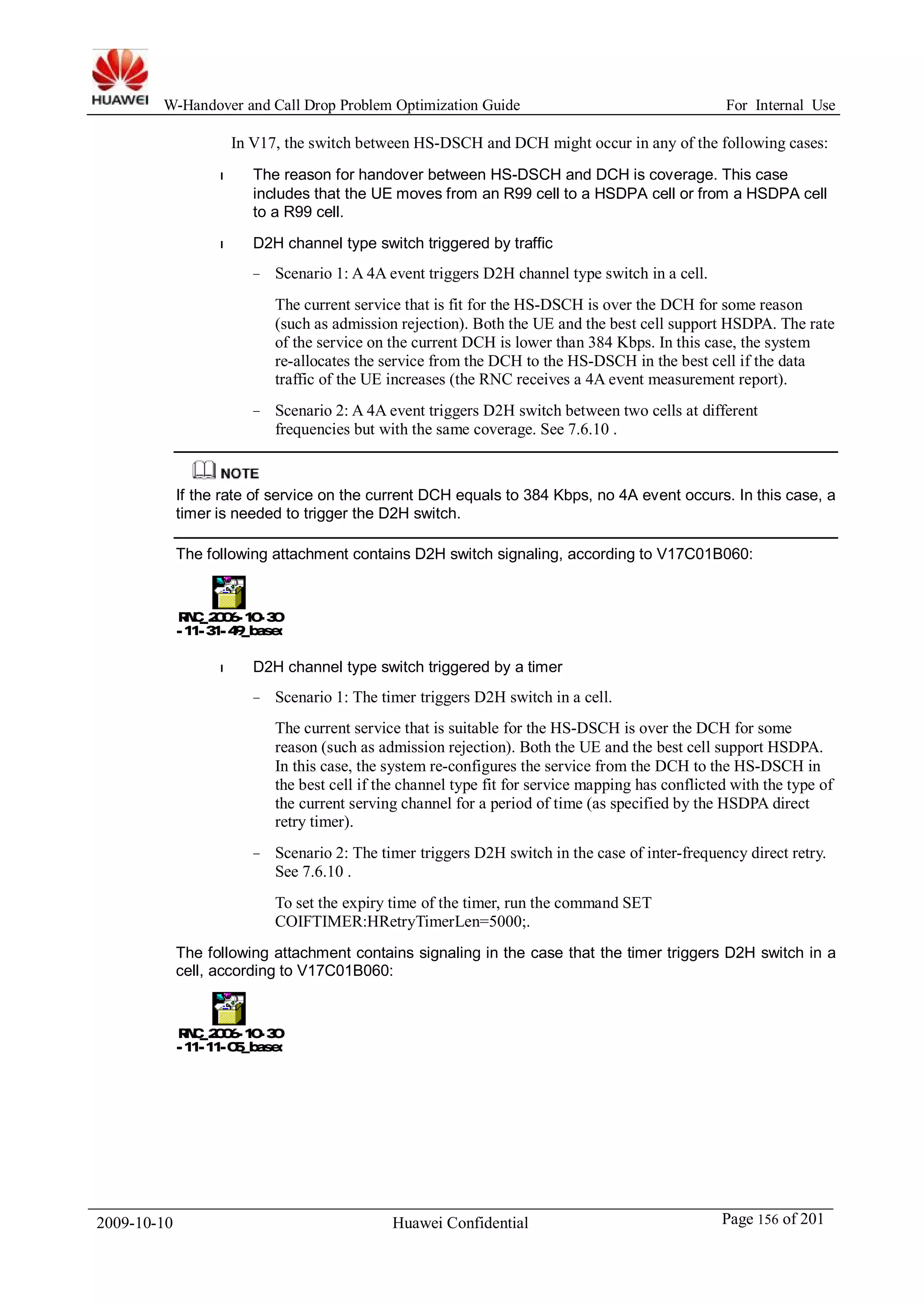 W-Handover and Call Drop Problem Optimization Guide For Internal Use 
In V17, the switch between HS-DSCH and DCH might occur in any of the following cases: 
l The reason for handover between HS-DSCH and DCH is coverage. This case 
includes that the UE moves from an R99 cell to a HSDPA cell or from a HSDPA cell 
to a R99 cell. 
l D2H channel type switch triggered by traffic 
− Scenario 1: A 4A event triggers D2H channel type switch in a cell. 
The current service that is fit for the HS-DSCH is over the DCH for some reason 
(such as admission rejection). Both the UE and the best cell support HSDPA. The rate 
of the service on the current DCH is lower than 384 Kbps. In this case, the system 
re-allocates the service from the DCH to the HS-DSCH in the best cell if the data 
traffic of the UE increases (the RNC receives a 4A event measurement report). 
− Scenario 2: A 4A event triggers D2H switch between two cells at different 
frequencies but with the same coverage. See 7.6.10 . 
If the rate of service on the current DCH equals to 384 Kbps, no 4A event occurs. In this case, a 
timer is needed to trigger the D2H switch. 
The following attachment contains D2H switch signaling, according to V17C01B060: 
RNC_2006-10-30 
-11-31-49_based on trafficrar 
l D2H channel type switch triggered by a timer 
− Scenario 1: The timer triggers D2H switch in a cell. 
The current service that is suitable for the HS-DSCH is over the DCH for some 
reason (such as admission rejection). Both the UE and the best cell support HSDPA. 
In this case, the system re-configures the service from the DCH to the HS-DSCH in 
the best cell if the channel type fit for service mapping has conflicted with the type of 
the current serving channel for a period of time (as specified by the HSDPA direct 
retry timer). 
− Scenario 2: The timer triggers D2H switch in the case of inter-frequency direct retry. 
See 7.6.10 . 
To set the expiry time of the timer, run the command SET 
COIFTIMER:HRetryTimerLen=5000;. 
The following attachment contains signaling in the case that the timer triggers D2H switch in a 
cell, according to V17C01B060: 
RNC_2006-10-30 
-11-11-05_based on timer D2H.rar 
2009-10-10 Huawei Confidential Page 156 of 201 
 