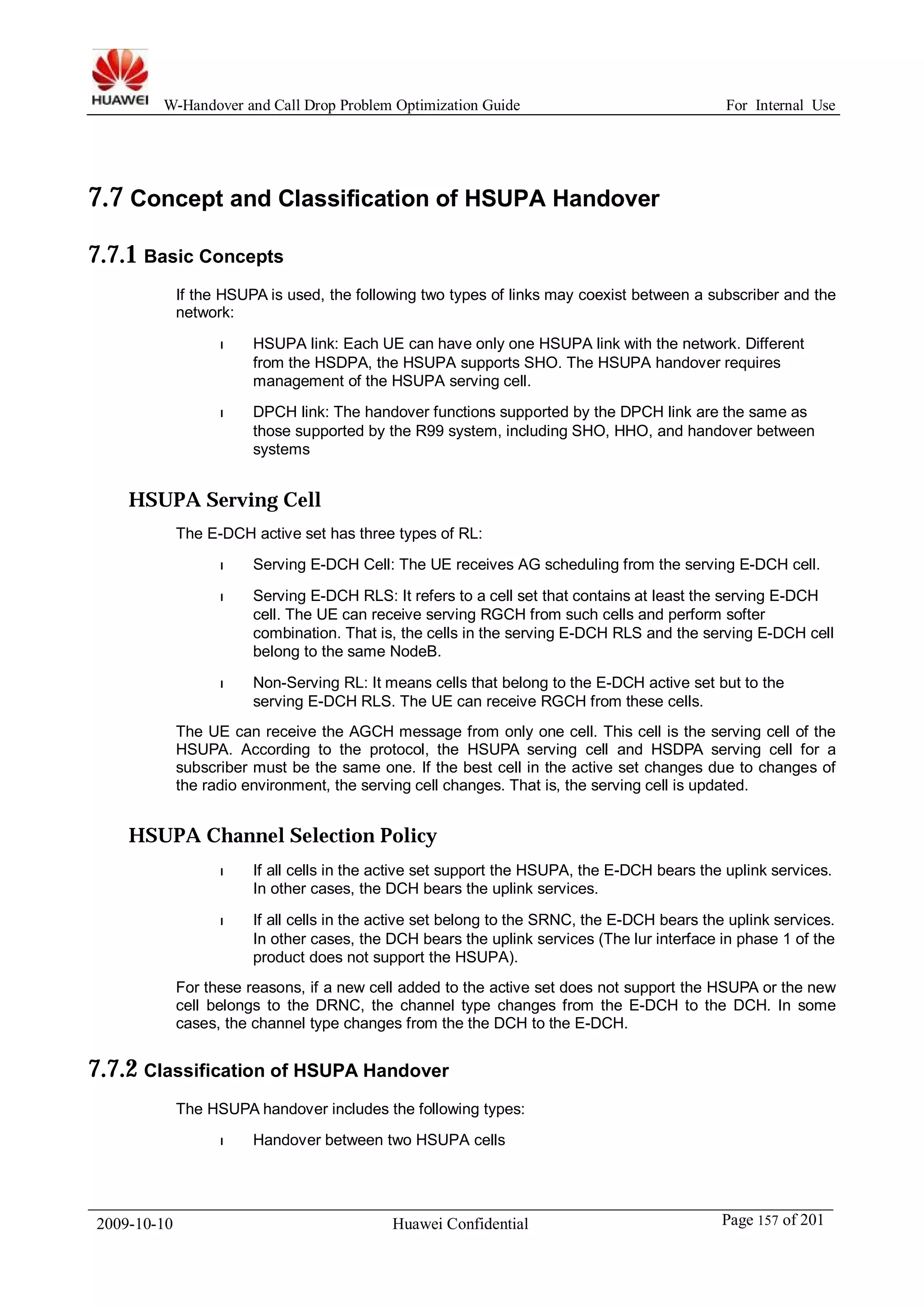 W-Handover and Call Drop Problem Optimization Guide For Internal Use 
7.7 Concept and Classification of HSUPA Handover 
7.7.1 Basic Concepts 
If the HSUPA is used, the following two types of links may coexist between a subscriber and the 
network: 
l HSUPA link: Each UE can have only one HSUPA link with the network. Different 
from the HSDPA, the HSUPA supports SHO. The HSUPA handover requires 
management of the HSUPA serving cell. 
l DPCH link: The handover functions supported by the DPCH link are the same as 
those supported by the R99 system, including SHO, HHO, and handover between 
systems 
HSUPA Serving Cell 
The E-DCH active set has three types of RL: 
l Serving E-DCH Cell: The UE receives AG scheduling from the serving E-DCH cell. 
l Serving E-DCH RLS: It refers to a cell set that contains at least the serving E-DCH 
cell. The UE can receive serving RGCH from such cells and perform softer 
combination. That is, the cells in the serving E-DCH RLS and the serving E-DCH cell 
belong to the same NodeB. 
l Non-Serving RL: It means cells that belong to the E-DCH active set but to the 
serving E-DCH RLS. The UE can receive RGCH from these cells. 
The UE can receive the AGCH message from only one cell. This cell is the serving cell of the 
HSUPA. According to the protocol, the HSUPA serving cell and HSDPA serving cell for a 
subscriber must be the same one. If the best cell in the active set changes due to changes of 
the radio environment, the serving cell changes. That is, the serving cell is updated. 
HSUPA Channel Selection Policy 
l If all cells in the active set support the HSUPA, the E-DCH bears the uplink services. 
In other cases, the DCH bears the uplink services. 
l If all cells in the active set belong to the SRNC, the E-DCH bears the uplink services. 
In other cases, the DCH bears the uplink services (The lur interface in phase 1 of the 
product does not support the HSUPA). 
For these reasons, if a new cell added to the active set does not support the HSUPA or the new 
cell belongs to the DRNC, the channel type changes from the E-DCH to the DCH. In some 
cases, the channel type changes from the the DCH to the E-DCH. 
7.7.2 Classification of HSUPA Handover 
The HSUPA handover includes the following types: 
l Handover between two HSUPA cells 
2009-10-10 Huawei Confidential Page 157 of 201 
 