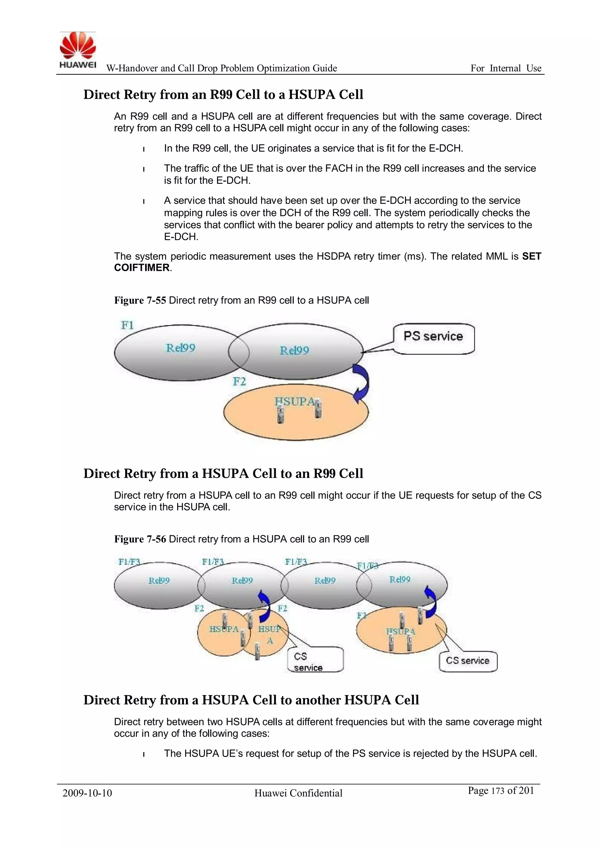 W-Handover and Call Drop Problem Optimization Guide For Internal Use 
Direct Retry from an R99 Cell to a HSUPA Cell 
An R99 cell and a HSUPA cell are at different frequencies but with the same coverage. Direct 
retry from an R99 cell to a HSUPA cell might occur in any of the following cases: 
l In the R99 cell, the UE originates a service that is fit for the E-DCH. 
l The traffic of the UE that is over the FACH in the R99 cell increases and the service 
is fit for the E-DCH. 
l A service that should have been set up over the E-DCH according to the service 
mapping rules is over the DCH of the R99 cell. The system periodically checks the 
services that conflict with the bearer policy and attempts to retry the services to the 
E-DCH. 
The system periodic measurement uses the HSDPA retry timer (ms). The related MML is SET 
COIFTIMER. 
Figure 7-55 Direct retry from an R99 cell to a HSUPA cell 
Direct Retry from a HSUPA Cell to an R99 Cell 
Direct retry from a HSUPA cell to an R99 cell might occur if the UE requests for setup of the CS 
service in the HSUPA cell. 
Figure 7-56 Direct retry from a HSUPA cell to an R99 cell 
Direct Retry from a HSUPA Cell to another HSUPA Cell 
Direct retry between two HSUPA cells at different frequencies but with the same coverage might 
occur in any of the following cases: 
l The HSUPA UE’s request for setup of the PS service is rejected by the HSUPA cell. 
2009-10-10 Huawei Confidential Page 173 of 201 
 