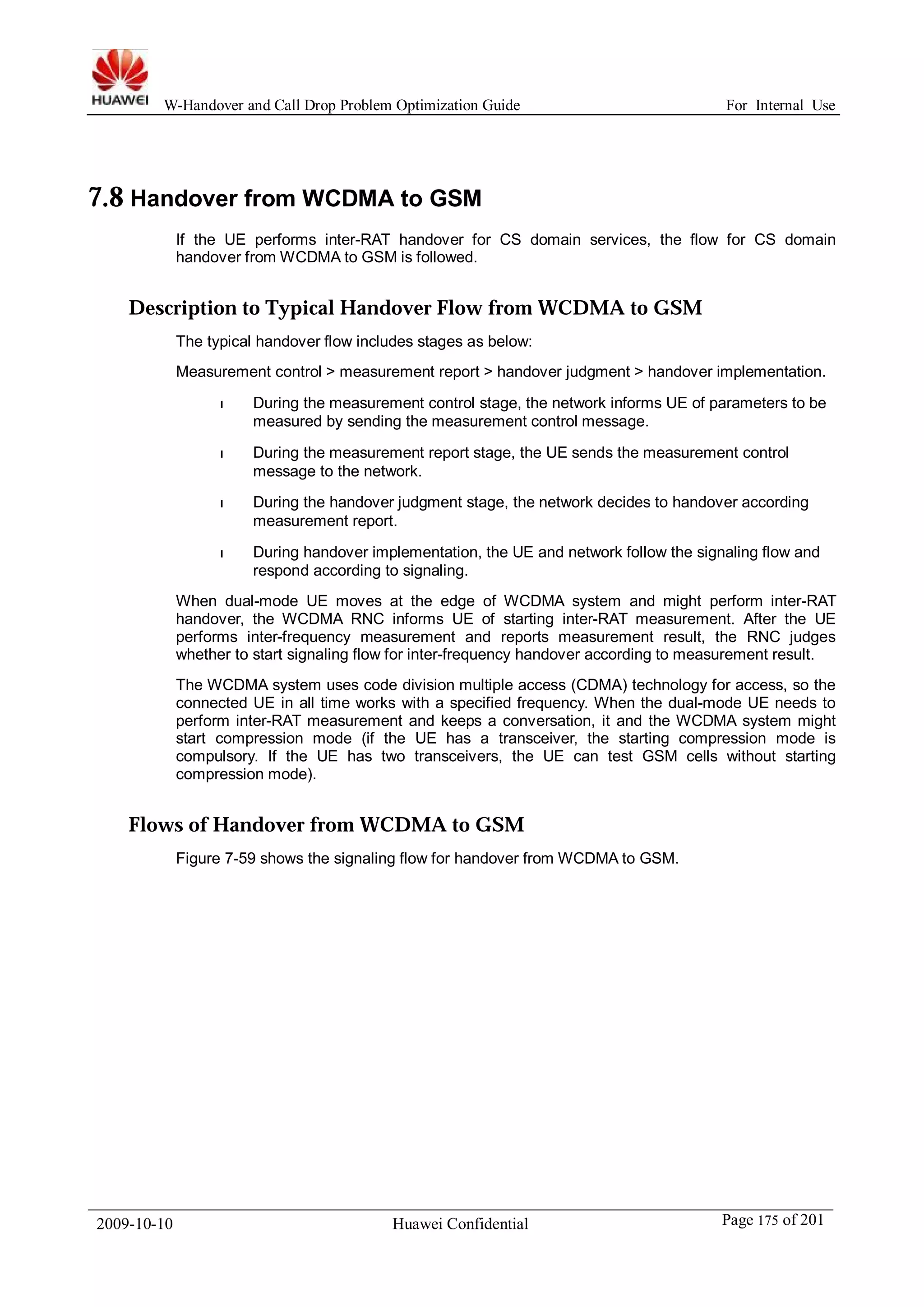 W-Handover and Call Drop Problem Optimization Guide For Internal Use 
7.8 Handover from WCDMA to GSM 
If the UE performs inter-RAT handover for CS domain services, the flow for CS domain 
handover fromWCDMA to GSM is followed. 
Description to Typical Handover Flow from WCDMA to GSM 
The typical handover flow includes stages as below: 
Measurement control > measurement report > handover judgment > handover implementation. 
l During the measurement control stage, the network informs UE of parameters to be 
measured by sending the measurement control message. 
l During the measurement report stage, the UE sends the measurement control 
message to the network. 
l During the handover judgment stage, the network decides to handover according 
measurement report. 
l During handover implementation, the UE and network follow the signaling flow and 
respond according to signaling. 
When dual-mode UE moves at the edge of WCDMA system and might perform inter-RAT 
handover, the WCDMA RNC informs UE of starting inter-RAT measurement. After the UE 
performs inter-frequency measurement and reports measurement result, the RNC judges 
whether to start signaling flow for inter-frequency handover according to measurement result. 
The WCDMA system uses code division multiple access (CDMA) technology for access, so the 
connected UE in all time works with a specified frequency. When the dual-mode UE needs to 
perform inter-RAT measurement and keeps a conversation, it and the WCDMA system might 
start compression mode (if the UE has a transceiver, the starting compression mode is 
compulsory. If the UE has two transceivers, the UE can test GSM cells without starting 
compression mode). 
Flows of Handover from WCDMA to GSM 
Figure 7-59 shows the signaling flow for handover from WCDMA to GSM. 
2009-10-10 Huawei Confidential Page 175 of 201 
 