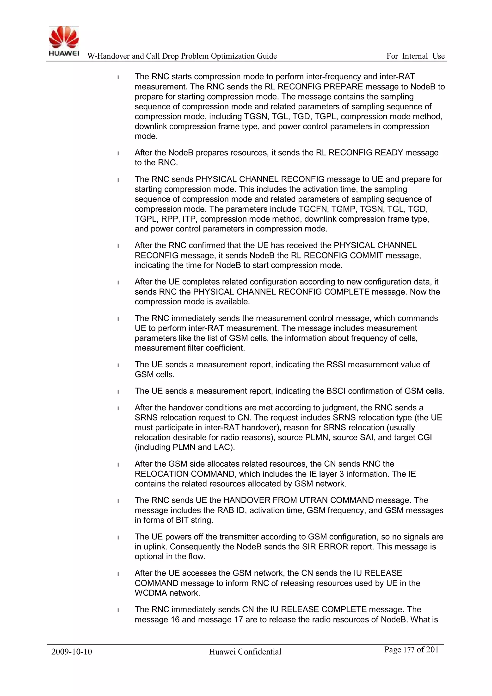 W-Handover and Call Drop Problem Optimization Guide For Internal Use 
l The RNC starts compression mode to perform inter-frequency and inter-RAT 
measurement. The RNC sends the RL RECONFIG PREPARE message to NodeB to 
prepare for starting compression mode. The message contains the sampling 
sequence of compression mode and related parameters of sampling sequence of 
compression mode, including TGSN, TGL, TGD, TGPL, compression mode method, 
downlink compression frame type, and power control parameters in compression 
mode. 
l After the NodeB prepares resources, it sends the RL RECONFIG READY message 
to the RNC. 
l The RNC sends PHYSICAL CHANNEL RECONFIG message to UE and prepare for 
starting compression mode. This includes the activation time, the sampling 
sequence of compression mode and related parameters of sampling sequence of 
compression mode. The parameters include TGCFN, TGMP, TGSN, TGL, TGD, 
TGPL, RPP, ITP, compression mode method, downlink compression frame type, 
and power control parameters in compression mode. 
l After the RNC confirmed that the UE has received the PHYSICAL CHANNEL 
RECONFIG message, it sends NodeB the RL RECONFIG COMMIT message, 
indicating the time for NodeB to start compression mode. 
l After the UE completes related configuration according to new configuration data, it 
sends RNC the PHYSICAL CHANNEL RECONFIG COMPLETE message. Now the 
compression mode is available. 
l The RNC immediately sends the measurement control message, which commands 
UE to perform inter-RAT measurement. The message includes measurement 
parameters like the list of GSM cells, the information about frequency of cells, 
measurement filter coefficient. 
l The UE sends a measurement report, indicating the RSSI measurement value of 
GSM cells. 
l The UE sends a measurement report, indicating the BSCI confirmation of GSM cells. 
l After the handover conditions are met according to judgment, the RNC sends a 
SRNS relocation request to CN. The request includes SRNS relocation type (the UE 
must participate in inter-RAT handover), reason for SRNS relocation (usually 
relocation desirable for radio reasons), source PLMN, source SAI, and target CGI 
(including PLMN and LAC). 
l After the GSM side allocates related resources, the CN sends RNC the 
RELOCATION COMMAND, which includes the IE layer 3 information. The IE 
contains the related resources allocated by GSM network. 
l The RNC sends UE the HANDOVER FROM UTRAN COMMAND message. The 
message includes the RAB ID, activation time, GSM frequency, and GSM messages 
in forms of BIT string. 
l The UE powers off the transmitter according to GSM configuration, so no signals are 
in uplink. Consequently the NodeB sends the SIR ERROR report. This message is 
optional in the flow. 
l After the UE accesses the GSM network, the CN sends the IU RELEASE 
COMMAND message to inform RNC of releasing resources used by UE in the 
WCDMA network. 
l The RNC immediately sends CN the IU RELEASE COMPLETE message. The 
message 16 and message 17 are to release the radio resources of NodeB. What is 
2009-10-10 Huawei Confidential Page 177 of 201 
 