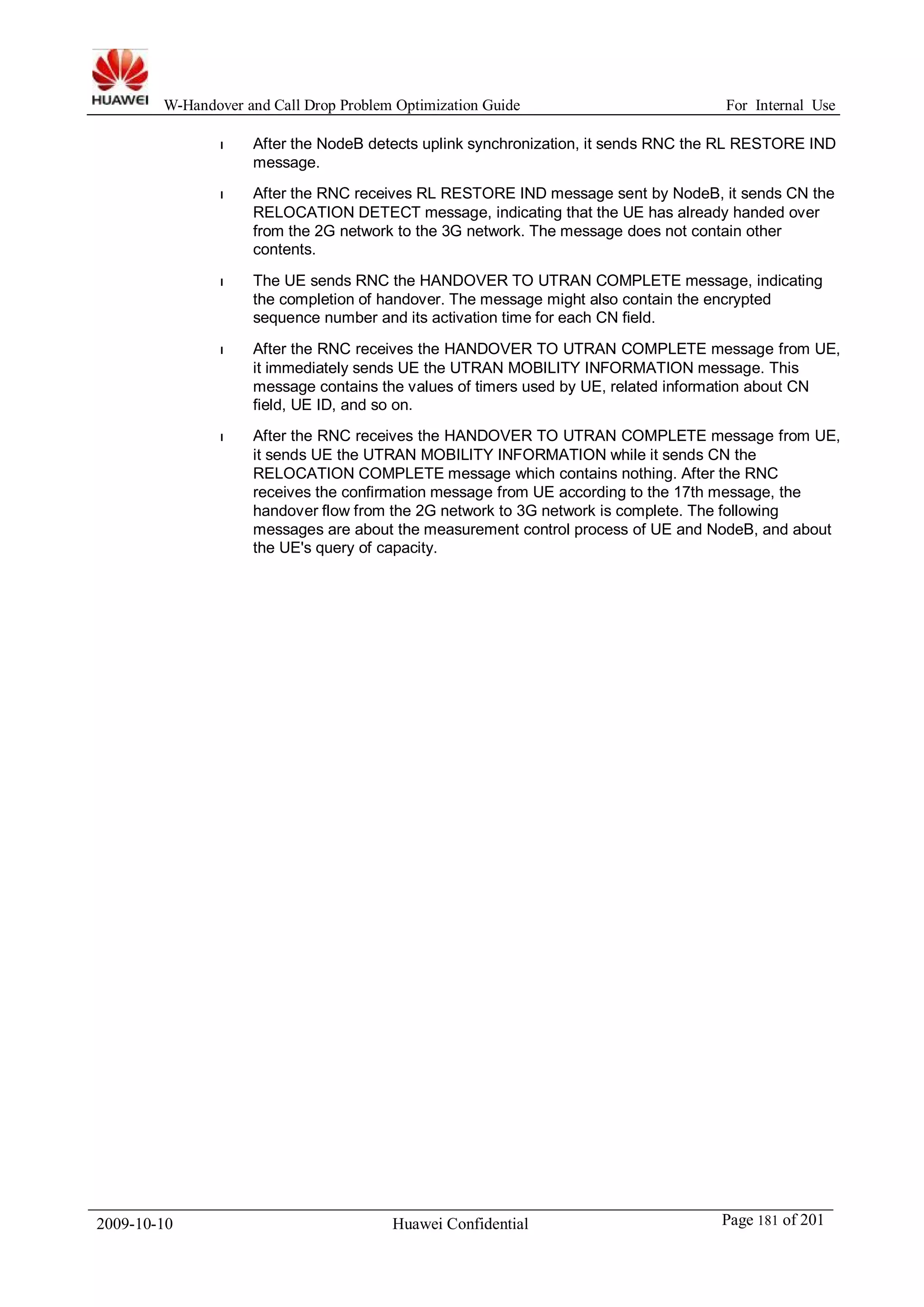 W-Handover and Call Drop Problem Optimization Guide For Internal Use 
l After the NodeB detects uplink synchronization, it sends RNC the RL RESTORE IND 
message. 
l After the RNC receives RL RESTORE IND message sent by NodeB, it sends CN the 
RELOCATION DETECT message, indicating that the UE has already handed over 
from the 2G network to the 3G network. The message does not contain other 
contents. 
l The UE sends RNC the HANDOVER TO UTRAN COMPLETE message, indicating 
the completion of handover. The message might also contain the encrypted 
sequence number and its activation time for each CN field. 
l After the RNC receives the HANDOVER TO UTRAN COMPLETE message from UE, 
it immediately sends UE the UTRAN MOBILITY INFORMATION message. This 
message contains the values of timers used by UE, related information about CN 
field, UE ID, and so on. 
l After the RNC receives the HANDOVER TO UTRAN COMPLETE message from UE, 
it sends UE the UTRAN MOBILITY INFORMATION while it sends CN the 
RELOCATION COMPLETE message which contains nothing. After the RNC 
receives the confirmation message from UE according to the 17th message, the 
handover flow from the 2G network to 3G network is complete. The following 
messages are about the measurement control process of UE and NodeB, and about 
the UE's query of capacity. 
2009-10-10 Huawei Confidential Page 181 of 201 
 