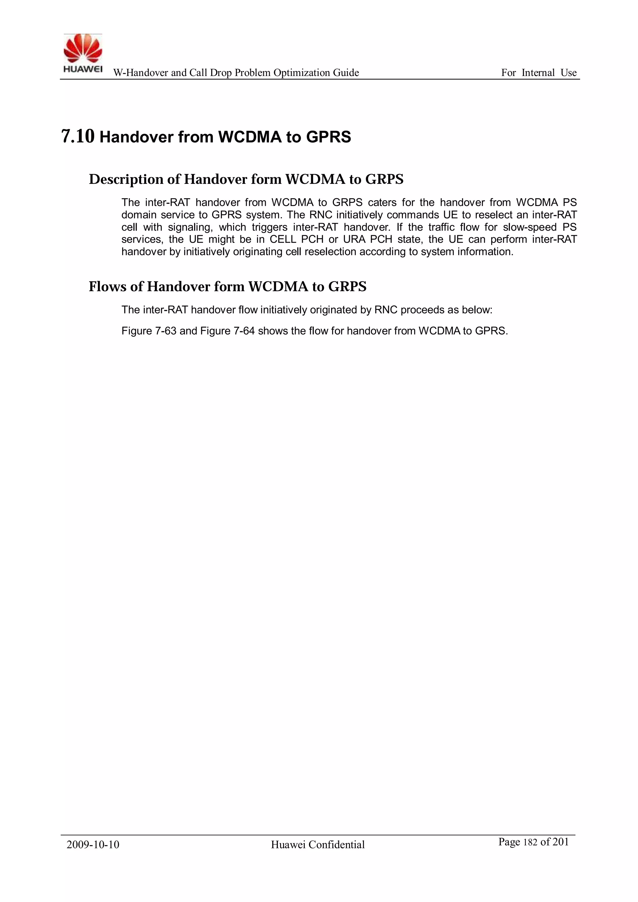 W-Handover and Call Drop Problem Optimization Guide For Internal Use 
7.10 Handover from WCDMA to GPRS 
Description of Handover form WCDMA to GRPS 
The inter-RAT handover from WCDMA to GRPS caters for the handover from WCDMA PS 
domain service to GPRS system. The RNC initiatively commands UE to reselect an inter-RAT 
cell with signaling, which triggers inter-RAT handover. If the traffic flow for slow-speed PS 
services, the UE might be in CELL PCH or URA PCH state, the UE can perform inter-RAT 
handover by initiatively originating cell reselection according to system information. 
Flows of Handover form WCDMA to GRPS 
The inter-RAT handover flow initiatively originated by RNC proceeds as below: 
Figure 7-63 and Figure 7-64 shows the flow for handover from WCDMA to GPRS. 
2009-10-10 Huawei Confidential Page 182 of 201 
 
