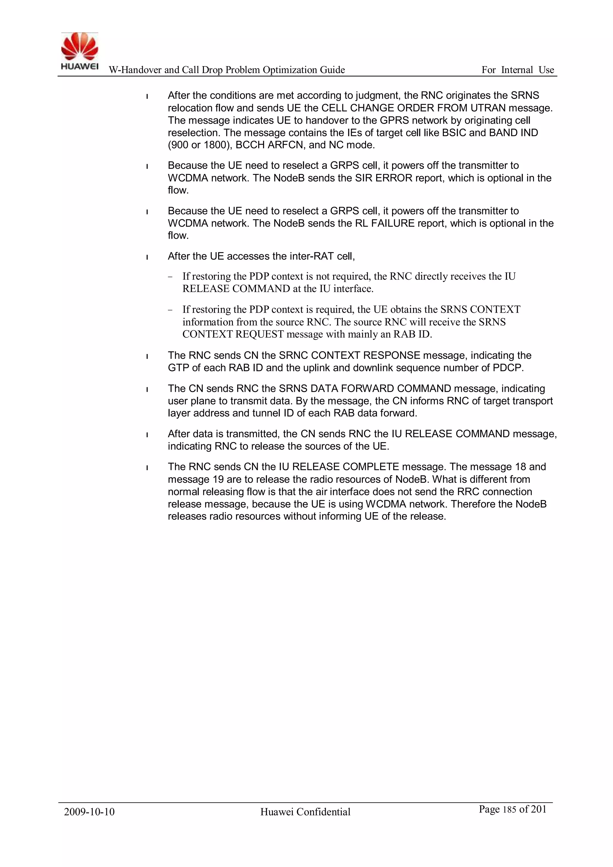 W-Handover and Call Drop Problem Optimization Guide For Internal Use 
l After the conditions are met according to judgment, the RNC originates the SRNS 
relocation flow and sends UE the CELL CHANGE ORDER FROM UTRAN message. 
The message indicates UE to handover to the GPRS network by originating cell 
reselection. The message contains the IEs of target cell like BSIC and BAND IND 
(900 or 1800), BCCH ARFCN, and NC mode. 
l Because the UE need to reselect a GRPS cell, it powers off the transmitter to 
WCDMA network. The NodeB sends the SIR ERROR report, which is optional in the 
flow. 
l Because the UE need to reselect a GRPS cell, it powers off the transmitter to 
WCDMA network. The NodeB sends the RL FAILURE report, which is optional in the 
flow. 
l After the UE accesses the inter-RAT cell, 
− If restoring the PDP context is not required, the RNC directly receives the IU 
RELEASE COMMAND at the IU interface. 
− If restoring the PDP context is required, the UE obtains the SRNS CONTEXT 
information from the source RNC. The source RNC will receive the SRNS 
CONTEXT REQUEST message with mainly an RAB ID. 
l The RNC sends CN the SRNC CONTEXT RESPONSE message, indicating the 
GTP of each RAB ID and the uplink and downlink sequence number of PDCP. 
l The CN sends RNC the SRNS DATA FORWARD COMMAND message, indicating 
user plane to transmit data. By the message, the CN informs RNC of target transport 
layer address and tunnel ID of each RAB data forward. 
l After data is transmitted, the CN sends RNC the IU RELEASE COMMAND message, 
indicating RNC to release the sources of the UE. 
l The RNC sends CN the IU RELEASE COMPLETE message. The message 18 and 
message 19 are to release the radio resources of NodeB. What is different from 
normal releasing flow is that the air interface does not send the RRC connection 
release message, because the UE is usingWCDMA network. Therefore the NodeB 
releases radio resources without informing UE of the release. 
2009-10-10 Huawei Confidential Page 185 of 201 
 