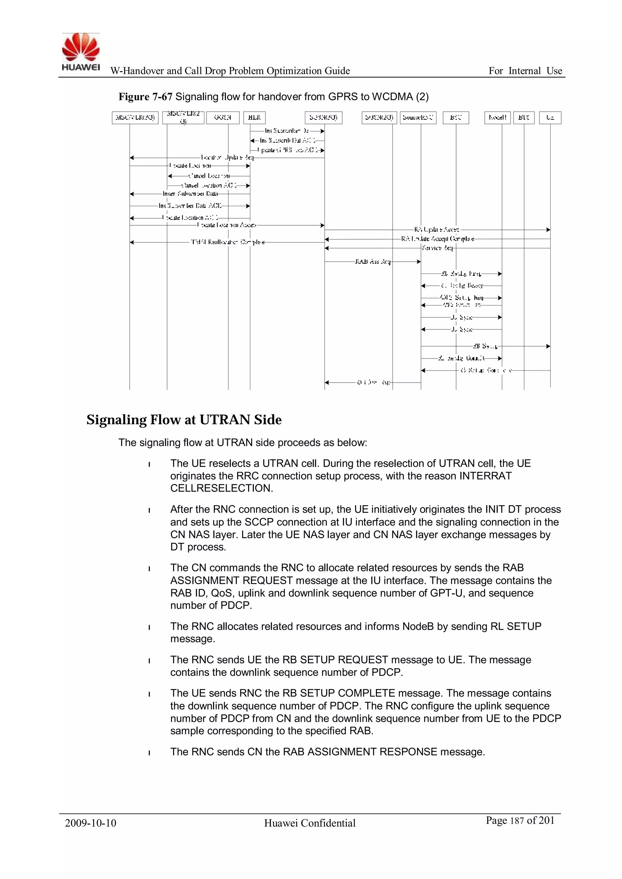 W-Handover and Call Drop Problem Optimization Guide For Internal Use 
Figure 7-67 Signaling flow for handover from GPRS toWCDMA (2) 
Signaling Flow at UTRAN Side 
The signaling flow at UTRAN side proceeds as below: 
l The UE reselects a UTRAN cell. During the reselection of UTRAN cell, the UE 
originates the RRC connection setup process, with the reason INTERRAT 
CELLRESELECTION. 
l After the RNC connection is set up, the UE initiatively originates the INIT DT process 
and sets up the SCCP connection at IU interface and the signaling connection in the 
CN NAS layer. Later the UE NAS layer and CN NAS layer exchange messages by 
DT process. 
l The CN commands the RNC to allocate related resources by sends the RAB 
ASSIGNMENT REQUEST message at the IU interface. The message contains the 
RAB ID, QoS, uplink and downlink sequence number of GPT-U, and sequence 
number of PDCP. 
l The RNC allocates related resources and informs NodeB by sending RL SETUP 
message. 
l The RNC sends UE the RB SETUP REQUEST message to UE. The message 
contains the downlink sequence number of PDCP. 
l The UE sends RNC the RB SETUP COMPLETE message. The message contains 
the downlink sequence number of PDCP. The RNC configure the uplink sequence 
number of PDCP from CN and the downlink sequence number from UE to the PDCP 
sample corresponding to the specified RAB. 
l The RNC sends CN the RAB ASSIGNMENT RESPONSE message. 
2009-10-10 Huawei Confidential Page 187 of 201 
 