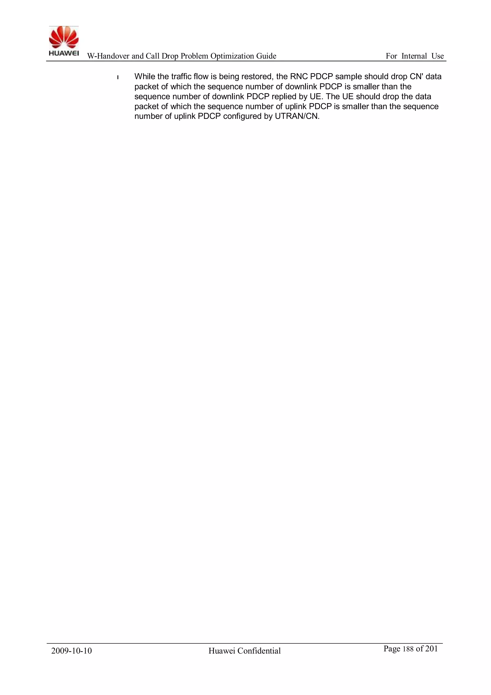 W-Handover and Call Drop Problem Optimization Guide For Internal Use 
l While the traffic flow is being restored, the RNC PDCP sample should drop CN' data 
packet of which the sequence number of downlink PDCP is smaller than the 
sequence number of downlink PDCP replied by UE. The UE should drop the data 
packet of which the sequence number of uplink PDCP is smaller than the sequence 
number of uplink PDCP configured by UTRAN/CN. 
2009-10-10 Huawei Confidential Page 188 of 201 
 